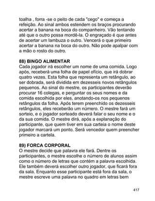 toalha , forra -se o peito de cada "cego" e começa a
refeição. Ao sinal ambos estendem os braços procurando
acertar a banana na boca do companheiro. Vão tentando
até que o outro possa mordê-la. O engraçado é que antes
de acertar um lambuza o outro. Vencerá o que primeiro
acertar a banana na boca do outro. Não pode apalpar com
a mão o rosto do outro.
88) BINGO ALIMENTAR
Cada jogador irá escolher um nome de uma comida. Logo
após, receberá uma folha de papel ofício, que irá dobrar
quatro vezes. Esta folha que representa um retângulo, ao
ser dobrada, será dividida em dezesseis novos retângulos
pequenos. Ao sinal do mestre, os participantes deverão
procurar 16 colegas, e perguntar os seus nomes e da
comida escolhida por eles, anotando-os nos pequenos
retângulos da folha. Após terem preenchido os dezesseis
retângulos, eles receberão um número. O mestre fará um
sorteio, e o jogador sorteado deverá falar o seu nome e o
da sua comida. O mestre dirá, após a explanação do
participante, que quem tiver em sua carteia o nome deste
jogador marcará um ponto. Será vencedor quem preencher
primeiro a cartela.
89) FORCA CORPORAL
O mestre decide que palavra ele fará. Dentre os
participantes, o mestre escolhe o número de alunos assim
como o número de letras que contém a palavra escolhida.
Ele também deverá escolher outro jogador, que ficará fora
da sala. Enquanto esse participante está fora da sala, o
mestre escreve uma palavra no quadro em letras bem
417

 
