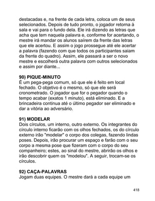 destacadas e, na frente de cada letra, coloca um de seus
selecionados. Depois de tudo pronto, o jogador retorna à
sala e vai para o fundo dela. Ele irá dizendo as letras que
acha que tem naquela palavra e, conforme for acertando, o
mestre irá mandar os alunos saírem da frente das letras
que ele acertou. E assim o jogo prossegue até ele acertar
a palavra (fazendo com que todos os participantes saiam
da frente do quadro). Assim, ele passará a ser o novo
mestre e escolherá outra palavra com outros selecionados
e assim por diante...
90) PIQUE-MINUTO
É um pega-pega comum, só que ele é feito em local
fechado. O objetivo é o mesmo, só que ele será
cronometrado. O jogador que for o pegador quando o
tempo acabar (exatos 1 minuto), está eliminado. E a
brincadeira continua até o último pegador ser eliminado e
dar a vitória ao adversário.
91) MODELAR
Dois círculos, um interno, outro externo. Os integrantes do
círculo interno ficarão com os olhos fechados, os do círculo
externo irão "modelar" o corpo dos colegas, fazendo lindas
poses. Depois, irão procurar um espaço e farão com o seu
corpo a mesma pose que fizeram com o corpo do seu
companheiro; estes, ao sinal do mestre, abrirão os olhos e
irão descobrir quem os "modelou". A seguir, trocam-se os
círculos.
92) CAÇA-PALAVRAS
Jogam duas equipes. O mestre dará a cada equipe um
418

 