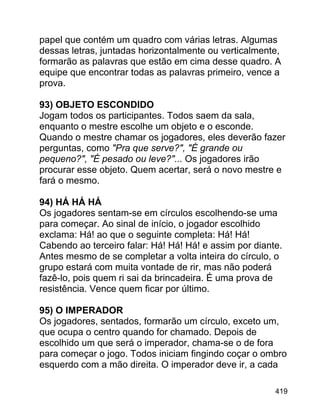 papel que contém um quadro com várias letras. Algumas
dessas letras, juntadas horizontalmente ou verticalmente,
formarão as palavras que estão em cima desse quadro. A
equipe que encontrar todas as palavras primeiro, vence a
prova.
93) OBJETO ESCONDIDO
Jogam todos os participantes. Todos saem da sala,
enquanto o mestre escolhe um objeto e o esconde.
Quando o mestre chamar os jogadores, eles deverão fazer
perguntas, como "Pra que serve?", "É grande ou
pequeno?", "É pesado ou leve?"... Os jogadores irão
procurar esse objeto. Quem acertar, será o novo mestre e
fará o mesmo.
94) HÁ HÁ HÁ
Os jogadores sentam-se em círculos escolhendo-se uma
para começar. Ao sinal de início, o jogador escolhido
exclama: Há! ao que o seguinte completa: Há! Há!
Cabendo ao terceiro falar: Há! Há! Há! e assim por diante.
Antes mesmo de se completar a volta inteira do círculo, o
grupo estará com muita vontade de rir, mas não poderá
fazê-lo, pois quem ri sai da brincadeira. É uma prova de
resistência. Vence quem ficar por último.
95) O IMPERADOR
Os jogadores, sentados, formarão um círculo, exceto um,
que ocupa o centro quando for chamado. Depois de
escolhido um que será o imperador, chama-se o de fora
para começar o jogo. Todos iniciam fingindo coçar o ombro
esquerdo com a mão direita. O imperador deve ir, a cada
419

 