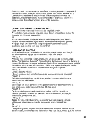 deverá compor com seus corpos, sem falar, uma imagem que corresponde à
palavra dita. (casa, coração, avião, cama, ponte, vela, barco, estrela, ect.)
Comentários: Ressaltar a dificuldade de comunicação quando não se
pode falar, mostrar como seria mais complicado de expressar se um dos
componentes de qualquer um dos grupos não ajudasse.

GERENTE DE VENDAS DA EMPRESA XPTO
Você é Gerente de Equipe de Vendas da empresa XPTO.
A vendedora mais antiga da empresa e que detém o respeito de todos, lhe
procurou em nome de sua equipe.
53
Todos são unânimes no que se refere a não conseguirem uma melhor
posição no mercado em função de sua incompetência enquanto gerente.
A equipe exige uma atitude de sua parte para mudar esta situação.
Qual seria sua conduta com esta funcionária?
HISTÓRIAS DE SUCESSO
Você pode utilizar-se de histórias de sucesso para promover a motivação
e o entusiasmo na equipe de sua empresa. Veja com é fácil:
PASSO 1
Antes de ir ao workshop ou convenção, crie um slogan do concurso, algo
do tipo "Vendedor de Sucesso", "Minha história de Sucesso" ou outro. Durante a
convenção divulgue na equipe e diga aos funcionários que pensem numa história
de sucesso em que eles utilizaram sua criatividade e perspicácia para vender
bem, atender bem o cliente ou simplesmente atingir os objetivos.
PASSO 2
Lance o desafio interno:
- Quem entre nós tem a melhor história de sucesso em nossa empresa?
PASSO 3
Estimule e motive todos a participarem, contando e descrevendo a sua
melhor história de sucesso.
PASSO 4
Estabeleça um prazo para que todos possam escrever detalhadamente e
com criatividade cada história (15 dias, 30 dias, etc.)
PASSO 5
Explique a todos como será escolhida a melhor história, os critérios
básicos que serão usados, por exemplo: técnica de vendas, motivação,
criatividade, perspicácia, etc...
PASSO 6
Todos deverão, individualmente, apresentar sua história para o grupo.
Utilize para isto uma nova reunião ou quantas forem necessárias.
54
PASSO 7
Delegue ao grupo a responsabilidade de escolher a melhor história. Todos
deverão votar, escolhendo uma história que não seja a sua, mas a que, na opinião

42

 