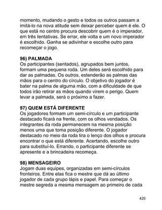 momento, mudando o gesto e todos os outros passam a
imitá-lo na nova atitude sem deixar perceber quem é ele. O
que está no centro procura descobrir quem é o imperador,
em três tentativas. Se errar, ele volta e um novo imperador
é escolhido. Ganha se adivinhar e escolhe outro para
recomeçar o jogo.
96) PALMADA
Os participantes (sentados), agrupados bem juntos,
formam uma pequena roda. Um deles será escolhido para
dar as palmadas. Os outros, estenderão as palmas das
mãos para o centro do círculo. O objetivo do jogador é
bater na palma de alguma mão, com a dificuldade de que
todos irão retirar as mãos quando virem o perigo. Quem
levar a palmada, será o próximo a fazer.
97) QUEM ESTÁ DIFERENTE
Os jogadores formam um semi-círculo e um participante
destacado ficará na frente, com os olhos vendados. Os
integrantes da roda permanecem na mesma posição
menos uma que toma posição diferente. O jogador
destacado no meio da roda tira o lenço dos olhos e procura
encontrar o que está diferente. Acertando, escolhe outro
para substituí-lo. Errando, o participante diferente se
apresente e a brincadeira recomeça.
98) MENSAGEIRO
Jogam duas equipes, organizadas em semi-círculos
fronteiros. Entre elas fica o mestre que dá ao último
jogador de cada grupo lápis e papel. Para começar o
mestre segreda a mesma mensagem ao primeiro de cada
420

 