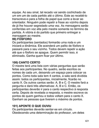 equipe. Ao seu sinal, tal recado vai sendo cochichado de
um em um de cada partido até o último. Este ao recebê-lo
transcreve-o para a folha de papel que corre a levar ao
orientador. Ninguém pode repetir a frase ao vizinho depois
de já lhe houver segredado uma vez. As mensagens serão
conferidas em voz alta pelo mestre somente no término da
partida. A vitória é do partido que primeiro entregar a
mensagem ao mestre.
99) FÓSFORO
Os participantes (sentados) formarão uma roda e um
iniciará a dinâmica. Ele acenderá um palito de fósforo e
passará para o seu vizinho. Todos devem repetir a ação
até que o fósforo se apague. Quem permitir isso, é
eliminado. Ganha quem ficar por último.
100) CANTO CERTO
O mestre terá uma lista com várias perguntas que serão
feitas aos participantes. No quadro, serão escritos os
nomes de cada um, deixando um espaço para colocar os
pontos. Como toda sala tem 4 cantos, a sala será dividida
assim: todos os participantes, inicialmente, ficarão no
canto X. Os outros cantos serão: A, B e C. O mestre fará a
pergunta e dará três alternativas: A, B e C. Então, os
participantes deverão ir para o canto respectivo à resposta
certa. Depois de revelada a resposta, o mestre escreve os
pontos de quem ganhou e todos voltam para o canto X.
Ganham as pessoas que tiverem o máximo de pontos.
101) APONTE O QUE OUVIU
Os participantes deverão sentar-se em círculo.
Obedecendo uma determinação do professor, um deles
421

 