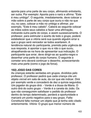 aponta para uma parte de seu corpo, afirmando entretanto,
ser outra. Por exemplo: Aponta para o nariz e afirma: "Este
é meu umbigo". O seguinte, imediatamente, deve colocar a
mão sobre a parte de seu corpo que ouviu e não na que
viu; no caso, colocar a mão no umbigo e afirmar, por
exemplo, "Este é meu cabelo". Caberá ao seguinte colocar
as mãos sobre seus cabelos e fazer uma afirmação,
indicando outra parte do corpo, e assim sucessivamente. O
professor, para estimular o acerto de todo o grupo, poderá
estabelecer que a vitória será sua quando alguém errar e
que o grupo será vencedor se todos acertarem. A
tendência natural do participante, premido pela urgência de
sua resposta, é apontar o que viu e não o que ouviu,
atrapalhando-se na hora de apresentar sua indicação. O
participante que errar, deve dirigir-se ao quadro-negro e
desenhar uma parte do corpo humano. O seguinte a
cometer erro deverá continuar o desenho, acrescentando
mais uma parte (como o jogo da forca).
102) JOGO DAS CORES
As crianças estarão sentadas em grupos, divididos pelo
professor. O professor pedirá que cada criança cite um
objeto visível em sala de aula, da cor que ele indicar. Dirá
por exemplo verde e concederá de dez a quinze segundos.
Um jogador do grupo dirá: - Verde é a blusa da Maria. O
outro dirá do outro grupo: - Verde é a caneta do João. Os
que não conseguirem satisfazer o pedido do professor
dentro do tempo determinado, perderá a oportunidade e
marcará um ponto negativo para o seu grupo. Falta:
Constituirá falta nomear um objeto que já tenha sido citado
anteriormente. Vitória: O grupo que menor número de
422

 