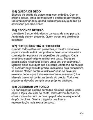105) QUEDA DE DEDO
Espécie de queda de braço, mas com o dedão. Com o
próprio dedão, tenta-se imobilizar o dedão do adversário.
Em uma melhor de 5, ganha quem imobilizou o dedão do
adversário por mais vezes.
106) ESCONDE DENTRO
Um objeto é escondido dentro da roupa de uma pessoa.
As demais devem procurar. Quem achar, é o próximo a
esconder.
107) FEITIÇO CONTRA O FEITICEIRO
Quando todos estiverem presentes, o mestre distribuirá
papel e caneta e dirá que pretende fazer uma brincadeira
com alguém e precisa de sugestões de castigos. Cada
uma deve sugerir algo e assinar em baixo. Todos os
papéis serão recolhidos e lidos um a um, por exemplo: A
Marcela disse que quer que ela cante um trecho da música
"É o Amor" na janela do prédio, mas como esta brincadeira
se chama "feitiço contra o feiticeiro" (isso só deve ser
revelado depois que todas escreverem e assinarem) é a
Marcela quem vai cantar na janela do prédio. Todos os
jogadores deverão cumprir seus próprios castigos.
108) DESENHAR UM PORCO
Os participantes estarão sentados em seus lugares, com
papel e lápis. Ao sinal do chefe, todos devem fechar os
olhos e desenhar um porco no papel, não se esquecendo
de pôr os olhos. Ganha o jogador que fizer a
representação mais exata do porco.

424

 
