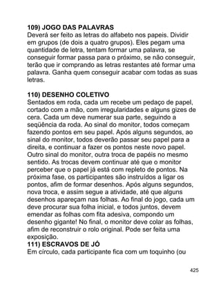109) JOGO DAS PALAVRAS
Deverá ser feito as letras do alfabeto nos papeis. Dividir
em grupos (de dois a quatro grupos). Eles pegam uma
quantidade de letra, tentam formar uma palavra, se
conseguir formar passa para o próximo, se não conseguir,
terão que ir comprando as letras restantes até formar uma
palavra. Ganha quem conseguir acabar com todas as suas
letras.
110) DESENHO COLETIVO
Sentados em roda, cada um recebe um pedaço de papel,
cortado com a mão, com irregularidades e alguns gizes de
cera. Cada um deve numerar sua parte, seguindo a
seqüência da roda. Ao sinal do monitor, todos começam
fazendo pontos em seu papel. Após alguns segundos, ao
sinal do monitor, todos deverão passar seu papel para a
direita, e continuar a fazer os pontos neste novo papel.
Outro sinal do monitor, outra troca de papéis no mesmo
sentido. As trocas devem continuar até que o monitor
perceber que o papel já está com repleto de pontos. Na
próxima fase, os participantes são instruídos a ligar os
pontos, afim de formar desenhos. Após alguns segundos,
nova troca, e assim segue a atividade, até que alguns
desenhos apareçam nas folhas. Ao final do jogo, cada um
deve procurar sua folha inicial, e todos juntos, devem
emendar as folhas com fita adesiva, compondo um
desenho gigante! No final, o monitor deve colar as folhas,
afim de reconstruir o rolo original. Pode ser feita uma
exposição.
111) ESCRAVOS DE JÓ
Em círculo, cada participante fica com um toquinho (ou
425

 
