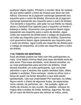 qualquer objeto rígido). Primeiro o monitor deve ter certeza
de que todos sabem a letra da música que deve ser (em
itálico): Escravos de jó jogavam cachangá (passando seu
toquinho para o outro da direita); Escravos de jó jogavam
cachangá (passando seu toquinho para o outro da direita);
Tira (levanta o toquinho), põe (põe na sua frente na mesa),
deixa o Zambelê ficar (aponta para o toquinho na frente e
balança o dedo). Guerreiros com guerreiros fazem zigue
(passando seu toquinho para o outro da direita), zigue
(volta seu toquinho da direita para o colega da esquerda),
zá (volta seu toquinho para o outro da direita). Guerreiros
com guerreiros fazem zigue (passando seu toquinho para
o outro da direita), zigue (volta seu toquinho da direita para
o colega da esquerda), zá (volta seu toquinho para o outro
da direita)
112) TODOS OS SENTIDOS
Essa atividade poderá ser feita com três participantes ou
mais. Uma idade mínima ideal para essa atividade seria de
seis anos. Para essa atividade, você deverá escolher um
ou mais participantes para servirem de árbitros. Você
deverá escolher um outro participante, que vai tentar
adivinhar o que é através dos quatro sentidos (tato, olfato,
paladar e audição). Para começar, vende os olhos com o
lenço de quem vai tentar descobrir o que está sendo
apresentado. Use sua criatividade! Por exemplo, no olfato,
faça-o sentir o cheiro de algumas frutas, de especiarias
como canela, de perfumes, etc... Na audição, agite um
molho de chaves no seu ouvido. No paladar, coloque na
língua dela a acidez do limão, ketchup, legumes. No tato,
dê um saco de farinha para ela colocar as mãos, areia,
426

 