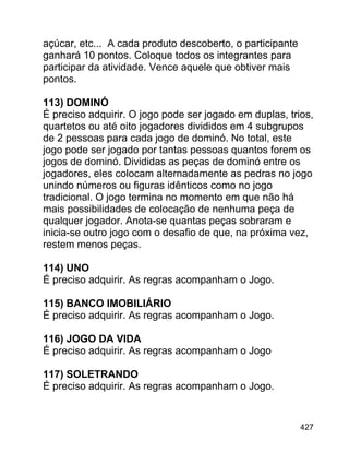 açúcar, etc... A cada produto descoberto, o participante
ganhará 10 pontos. Coloque todos os integrantes para
participar da atividade. Vence aquele que obtiver mais
pontos.
113) DOMINÓ
É preciso adquirir. O jogo pode ser jogado em duplas, trios,
quartetos ou até oito jogadores divididos em 4 subgrupos
de 2 pessoas para cada jogo de dominó. No total, este
jogo pode ser jogado por tantas pessoas quantos forem os
jogos de dominó. Divididas as peças de dominó entre os
jogadores, eles colocam alternadamente as pedras no jogo
unindo números ou figuras idênticos como no jogo
tradicional. O jogo termina no momento em que não há
mais possibilidades de colocação de nenhuma peça de
qualquer jogador. Anota-se quantas peças sobraram e
inicia-se outro jogo com o desafio de que, na próxima vez,
restem menos peças.
114) UNO
É preciso adquirir. As regras acompanham o Jogo.
115) BANCO IMOBILIÁRIO
É preciso adquirir. As regras acompanham o Jogo.
116) JOGO DA VIDA
É preciso adquirir. As regras acompanham o Jogo
117) SOLETRANDO
É preciso adquirir. As regras acompanham o Jogo.

427

 