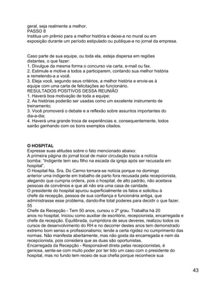 geral, seja realmente a melhor.
PASSO 8
Institua um prêmio para a melhor história e deixe-a no mural ou em
exposição durante um período estipulado ou publique-a no jornal da empresa.
Caso parte de sua equipe, ou toda ela, esteja dispersa em regiões
distantes, o que fazer:
1. Divulgue da mesma forma o concurso via carta, e-mail ou fax.
2. Estimule e motive a todos a participarem, contando sua melhor história
e remetendo-a a você.
3. Eleja você, segundo seus critérios, a melhor história e envie-as à
equipe com uma carta de felicitações ao funcionário.
RESULTADOS POSITIVOS DESSA REUNIÃO
1. Haverá boa motivação de toda a equipe;
2. As histórias poderão ser usadas como um excelente instrumento de
treinamento;
3. Você promoverá o debate e a reflexão sobre assuntos importantes do
dia-a-dia;
4. Haverá uma grande troca de experiências e, consequentemente, todos
sairão ganhando com os bons exemplos citados.

O HOSPITAL
Expresse suas atitudes sobre o fato mencionado abaixo:
A primeira página do jornal local de maior circulação trazia a notícia
bomba: “Indigente tem seu filho na escada da igreja após ser recusada em
hospital”.
O Hospital Na. Sra. Do Carmo tornara-se notícia porque no domingo
anterior uma indigente em trabalho de parto fora recusada pela recepcionista,
alegando que cumpria ordens, pois o hospital, de alto padrão, não aceitava
pessoas de convênios e que ali não era uma casa de caridade.
O presidente do hospital apurou superficialmente os fatos e solicitou à
chefe da recepção, pessoa de sua confiança e funcionária antiga, que
administrasse esse problema, dando-lhe total poderes para decidir o que fazer.
55
Chefe da Recepção - Tem 50 anos, cursou o 2º grau. Trabalha há 20
anos no hospital. Iniciou como auxiliar de escritório, recepcionista, encarregada e
chefe da recepção. Equilibrada, cumpridora de seus deveres, realizou todos os
cursos de desenvolvimento do RH e no decorrer destes anos tem demonstrado
extremo bom senso e profissionalismo; tende a certa rigidez no cumprimento das
normas. Não manifesta abertamente, mas não gosta da encarregada e nem da
recepcionista, pois considera que as duas são oportunistas.
Encarregada da Recepção - Responsável direta pelas recepcionistas, é
geniosa, sente-se com muito poder por ter tido um caso com o presidente do
hospital, mas no fundo tem receio de sua chefia porque reconhece sua

43

 