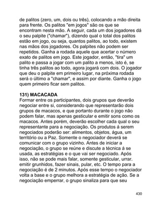 de palitos (zero, um, dois ou três), colocando a mão direita
para frente. Os palitos "em jogos" são os que se
encontram nesta mão. A seguir, cada um dos jogadores dá
o seu palpite ("chamar"), dizendo qual o total dos palitos
estão em jogo, ou seja, quantos palitos, ao todo, existem
nas mãos dos jogadores. Os palpites não podem ser
repetidos. Ganha a rodada aquele que acertar o número
exato de palitos em jogo. Este jogador, então, "tira" um
palito e passa a jogar com um palito a menos, isto é, se
tinha três palitos ao todo, agora jogará com dois. O jogador
que deu o palpite em primeiro lugar, na próxima rodada
será o último a "chamar", e assim por diante. Ganha o jogo
quem primeiro ficar sem palitos.
131) MACACADA
Formar entre os participantes, dois grupos que deverão
negociar entre si, considerando que representarão dois
grupos de macacos, e que portanto durante o jogo não
podem falar, mas apenas gesticular e emitir sons como os
macacos. Antes porém, deverão escolher cada qual o seu
representante para a negociação. Os produtos á serem
negociados poderão ser: alimentos, objetos, água, um
território ou a Paz. Somente o negociador deverá se
comunicar com o grupo vizinho. Antes de iniciar a
negociação, o grupo se reúne e discute a técnica á se
usada, as estratégias e o que vai ser negociado. Após
isso, não se pode mais falar, somente gesticular, urrar.
emitir grunhidos, fazer sinais, pular, etc. O tempo para a
negociação é de 2 minutos. Após esse tempo o negociador
volta a base e o grupo melhora a estratégia de ação. Se a
negociação emperrar, o grupo sinaliza para que seu
430

 