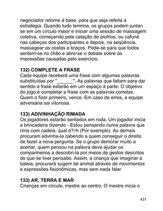 negociador retorne á base, para que seja refeita a
estratégia. Quando tudo termina, os grupos podem juntarse em um círculo maior e iniciar uma sessão de massagem
coletiva, começando pela catação de piolhos, ou cafuné
nas cabeças dos participantes e depois, na seqüência,
massagear as costas e braços. Pede-se para que todos
sentem-se no chão e abre-se o debate sobre as
impressões causadas pelo exercício.
132) COMPLETE A FRASE
Cada equipe receberá uma frase com algumas palavras
substituídas por "______". As palavras que faltam para dar
sentido à frase estarão em um espaço à parte. O objetivo
do jogo é completar a frase com as palavras corretas.
Quem o fizer primeiro, vence. Em caso de erros, a equipe
adversária sai vitoriosa.
133) ADIVINHAÇÃO RIMADA
Os jogadores estarão sentados em roda. Um jogador inicia
a brincadeira dizendo - Estou pensando numa palavra que
rima com cadeia, qual é?ﾁh (Por exemplo). As demais
procuram advinha-la cabendo a quem conseguir o direito
de fazer a nova pergunta. Se o grupo demorar muito a
acertar, quem pensou na palavra deve ajudar os
companheiros a descobri-la por meios de gestos descritos
do que se tiver pensado. Assim, a criança que imaginar a
baleia, procurará sugerir tal animal através de movimentos
e expressões fisionômicas, mas sem nada falar
133) AR, TERRA E MAR
Crianças em círculo, mestre ao centro. O mestre inicia o
431

 