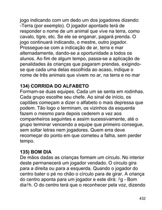 jogo indicando com um dedo um dos jogadores dizendo:
-Terra (por exemplo). O jogador apontado terá de
responder o nome de um animal que vive na terra, como
cavalo, tigre, etc. Se ele se enganar, pagará prenda. O
jogo continuará indicando, o mestre, outro jogador.
Prossegue-se com a indicação de ar, terra e mar
alternadamente, dando-se a oportunidade a todos os
alunos. Ao fim de algum tempo, passa-se a aplicação de
penalidades às crianças que pagaram prendas, exigindose que cada uma delas escolhida ao acaso, indique o
nome de três animais que vivem no ar, na terra e no mar
134) CORRIDA DO ALFABETO
Formam-se duas equipes. Cada um se senta em rodinhas.
Cada grupo escolhe seu chefe. Ao sinal de início, os
capitães começam a dizer o alfabeto o mais depressa que
podem. Tão logo o terminam, os vizinhos da esquerda
fazem o mesmo para depois cederem a vez aos
companheiros seguintes e assim sucessivamente, até o
grupo terminar vencendo a equipe que primeiro consegue,
sem soltar letras nem jogadores. Quem erra deve
recomeçar do ponto em que cometeu a falha, sem perder
tempo.
135) BOM DIA
De mãos dadas as crianças formam um círculo. No interior
deste permanecerá um jogador vendado. O circulo gira
para a direita ou para a esquerda. Quando o jogador do
centro bater o pé no chão o círculo para de girar. A criança
do centro aponta para um jogador e este dirá: ﾁg - Bom
diaﾁh. O do centro terá que o reconhecer pela voz, dizendo
432

 