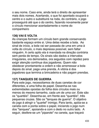 o seu nome. Caso erre, ainda terá o direito de apresentar
mais dois nomes. Acertando, o que foi apontado ocupará o
centro e o outro o substituirá na roda, do contrário, o jogo
prosseguirá até que o do centro, fazendo novamente parar
o círculo mencionar acertadamente o nome do
companheiro
136) VAI E VOLTA
As crianças formam um círculo bem grande conservando
bastante espaço entre si. Uma delas recebe a bola. Ao
sinal de início, a bola vai ser passada de uma em uma à
volta do círculo, o mais depressa possível, sem faltar
ninguém. A certo apito ela é mandada na direção contrária
sem perda de tempo. Os sinais são dados a intervalos
irregulares, ora demorados, ora seguidos com rapidez para
exigir atenção contínua dos jogadores. Quem não
obedecer prontamente a ordem e não arremessar a bola
depois do sinal, paga uma prenda. A vitória é dos
jogadores que termina a brincadeira e não pagam prendas.
137) TANQUES DE GUERRA
Para este jogo, necessitamos de duas canetas de cor
diferentes, e uma folha de papel. Desenha-se nas
extremidades opostas da folha dois círculos mais ou
menos do mesmo tamanho, cada um de uma cor. Este são
os "quartéis". Desenha-se, em frente aos "quartéis", três
pequenas cruzes. São os "tanques de guerra". O objetivo
do jogo á atingir o "quartel" inimigo. Para tanto, apóia-se a
caneta com a ponta sobre o papel, iniciando o jogo num
dos "tanques", apoiando-a com o dedo no outro lado. A
seguir, desfere-se um "piparote" na caneta, que traçará
433

 