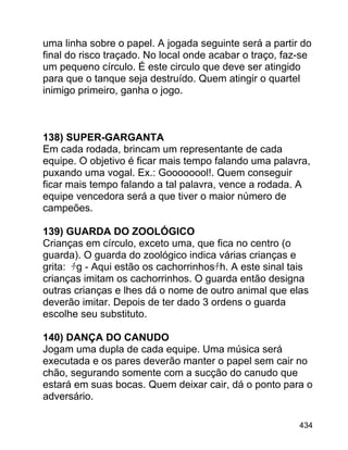 uma linha sobre o papel. A jogada seguinte será a partir do
final do risco traçado. No local onde acabar o traço, faz-se
um pequeno círculo. É este circulo que deve ser atingido
para que o tanque seja destruído. Quem atingir o quartel
inimigo primeiro, ganha o jogo.

138) SUPER-GARGANTA
Em cada rodada, brincam um representante de cada
equipe. O objetivo é ficar mais tempo falando uma palavra,
puxando uma vogal. Ex.: Goooooool!. Quem conseguir
ficar mais tempo falando a tal palavra, vence a rodada. A
equipe vencedora será a que tiver o maior número de
campeões.
139) GUARDA DO ZOOLÓGICO
Crianças em círculo, exceto uma, que fica no centro (o
guarda). O guarda do zoológico indica várias crianças e
grita: ﾁg - Aqui estão os cachorrinhosﾁh. A este sinal tais
crianças imitam os cachorrinhos. O guarda então designa
outras crianças e lhes dá o nome de outro animal que elas
deverão imitar. Depois de ter dado 3 ordens o guarda
escolhe seu substituto.
140) DANÇA DO CANUDO
Jogam uma dupla de cada equipe. Uma música será
executada e os pares deverão manter o papel sem cair no
chão, segurando somente com a sucção do canudo que
estará em suas bocas. Quem deixar cair, dá o ponto para o
adversário.
434

 