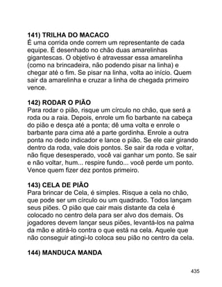 141) TRILHA DO MACACO
É uma corrida onde correm um representante de cada
equipe. É desenhado no chão duas amarelinhas
gigantescas. O objetivo é atravessar essa amarelinha
(como na brincadeira, não podendo pisar na linha) e
chegar até o fim. Se pisar na linha, volta ao início. Quem
sair da amarelinha e cruzar a linha de chegada primeiro
vence.
142) RODAR O PIÃO
Para rodar o pião, risque um círculo no chão, que será a
roda ou a raia. Depois, enrole um fio barbante na cabeça
do pião e desça até a ponta; dê uma volta e enrole o
barbante para cima até a parte gordinha. Enrole a outra
ponta no dedo indicador e lance o pião. Se ele cair girando
dentro da roda, vale dois pontos. Se sair da roda e voltar,
não fique desesperado, você vai ganhar um ponto. Se sair
e não voltar, hum... respire fundo... você perde um ponto.
Vence quem fizer dez pontos primeiro.
143) CELA DE PIÃO
Para brincar de Cela, é simples. Risque a cela no chão,
que pode ser um círculo ou um quadrado. Todos lançam
seus piões. O pião que cair mais distante da cela é
colocado no centro dela para ser alvo dos demais. Os
jogadores devem lançar seus piões, levantá-los na palma
da mão e atirá-lo contra o que está na cela. Aquele que
não conseguir atingi-lo coloca seu pião no centro da cela.
144) MANDUCA MANDA
435

 