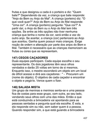 frutas e que designou a cada é o porteiro e diz: "Quem
bate?" Dependendo da vez, a criança que bate responde:
"Anjo do Bem ou Anjo do Mal". A criança (porteiro) diz: "O
que você quer?" Anjo do Bem ou Anjo do Mal responde:
"Uma cor". A criança (porteiro) pergunta: "Que cor?" A
partir daí, o Anjo do Bem ou o Anjo do Mal tem três
opções. Se entre as três opções não tiver nenhuma
criança que tenha o nome da cor, será então a vez do
outro anjo. Se acertar, a criança (cor) pertencerá ao Anjo
que acertou. Ganha quem possuir mais crianças. Exige
noção de ordem e alteração por parte dos anjos do Bem e
Mal. Também é necessário que as crianças memorizem as
frutas ou cores que as representam.
147) CEGOS CAÇADORES
Duas equipes participam. Cada equipe escolhe o seu
representante. Os dois jogadores têm seus olhos
vendados e darão 25 voltas em torno de si mesmos.
Enquanto isso, o mestre esconderá um objeto em um local
de difícil acesso e dirá aos caçadores : " - Procurem um
(nome do objeto). O objetivo de cada caçador e encontrar
o objeto e pegá-lo. Vence quem o fizer.
148) SALADA MISTA
Um grupo de meninas e meninos senta-se e uma pessoa
fica de costas para esse grupo, com outra, ao seu lado,
vendando seus olhos com uma das mãos. Então a que
está conduzindo a brincadeira vai apontando para as
pessoas sentadas e pergunta qual ela escolhe. É esta, e
ela responde sim ou não, sem saber quem é a pessoa.
Quando responder sim, a que está guiando a brincadeira
437

 