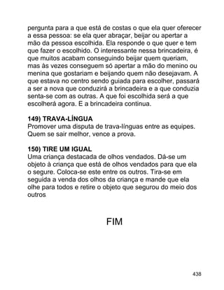 pergunta para a que está de costas o que ela quer oferecer
a essa pessoa: se ela quer abraçar, beijar ou apertar a
mão da pessoa escolhida. Ela responde o que quer e tem
que fazer o escolhido. O interessante nessa brincadeira, é
que muitos acabam conseguindo beijar quem queriam,
mas às vezes conseguem só apertar a mão do menino ou
menina que gostariam e beijando quem não desejavam. A
que estava no centro sendo guiada para escolher, passará
a ser a nova que conduzirá a brincadeira e a que conduzia
senta-se com as outras. A que foi escolhida será a que
escolherá agora. E a brincadeira continua.
149) TRAVA-LÍNGUA
Promover uma disputa de trava-línguas entre as equipes.
Quem se sair melhor, vence a prova.
150) TIRE UM IGUAL
Uma criança destacada de olhos vendados. Dá-se um
objeto à criança que está de olhos vendados para que ela
o segure. Coloca-se este entre os outros. Tira-se em
seguida a venda dos olhos da criança e mande que ela
olhe para todos e retire o objeto que segurou do meio dos
outros.

FIM

438

 
