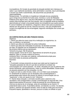 incompetência. Em função da gravidade da situação também tem interesse em
saber o que realmente aconteceu, tenta administrar o ocorrido, mas é pré-disposta
a acusar sua chefe e subordinada, não assumindo sua parcela de
responsabilidade.
Recepcionista - Foi admitida no hospital por indicação de seu presidente,
que é amigo de sua família há muitos anos. Concluiu o curso de Relações
Públicas já faz alguns anos, mas teve dificuldades de conseguir uma colocação.
Aceitou este emprego para não ficar parada, mas na realidade sente-se bastante
desmotivada por ocupar uma posição abaixo da competência que supõe possuir.
É comum trabalhar com desânimo, chegando a deixar claro para as pessoas que
atende que não gosta do que faz. Assume que errou, mas que simplesmente
cumpriu as exigências de sua encarregada, seguindo orientações dos cursos que
participou.

OS CORPOS REVELAM UMA POSIÇÃO SOCIAL
Objetivos:
1. Sentir que atrás de nosso corpo há a instituição (os organismos, os
ritos, os direitos e os temores);
2. Sentir que atrás da instituição há outras instituições;
3. Sentir que atrás das instituições há pessoas, há decisões tomadas
por elas, há relações que se estabelecem entre elas, e situações
da primeira infância que se reproduzem.
Tamanho do grupo: Até 30 pessoas.
Tempo exigido: Cerca de 01 hora, dependendo do tamanho do grupo.
Material: Lápis ou caneta e folhas em branco.
Ambiente físico: Uma sala com cadeiras, suficientemente ampla para
acomodar todas as pessoas participantes.
Processo:
56
I. O animador começa propondo ao grupo que cada qual se imagine em
“situações passadas da vida em que não se sentiram à vontade nas
comunicações com outras pessoas”. Ou ainda, situações em que as palavras não
saíram facilmente, pelo acanhamento, medo ou outras dificuldades. Quase todas
as pessoas passaram por tais situações, na vida.
II. Após uns seis ou sete minutos, todos, um a um lêem suas anotações.
III. Geralmente se observa que as situações mais constrangedoras e
apresentadas pela maioria dos grupos se referem à comunicação com os
“superiores”, e não com iguais ou com “inferiores”.
IV. Diante dessa situação, o animador escolhe para o exercício uma
secretária e dois protagonistas e propõe a dramatização do seguinte fato: Uma
determinada pessoa foi procurar o chefe de pessoal de uma empresa para
informar-se acerca de um emprego, antes de candidatar-se ao mesmo. O
pretendente bate à porta. A secretária atende, convidando-o a entrar. Ao atender,
saúda-o, pedindo que aguarde sentado, entra na sala do chefe para anunciá-lo.
Enquanto espera, apressado e nervoso, procura no bolso um bilhete no qual

44

 
