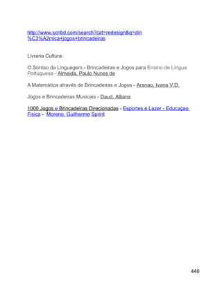 http://www.scribd.com/search?cat=redesign&q=din
%C3%A2mica+jogos+brincadeiras
Livraria Cultura:
O Sorriso da Linguagem - Brincadeiras e Jogos para Ensino de Língua
Portuguesa - Almeida, Paulo Nunes de
A Matemática através de Brincadeiras e Jogos - Aranao, Ivana V.D.
Jogos e Brincadeiras Musicais - Daud, Alliana
1000 Jogos e Brincadeiras Direcionadas - Esportes e Lazer - Educaçao
Fisica - Moreno, Guilherme Sprint

440

 