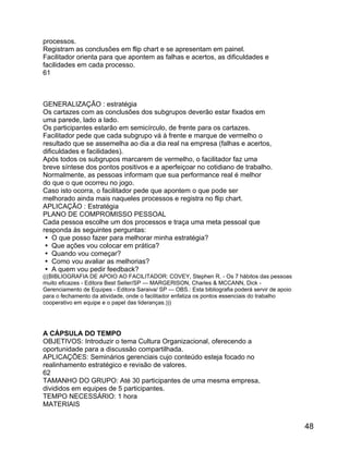 processos.
Registram as conclusões em flip chart e se apresentam em painel.
Facilitador orienta para que apontem as falhas e acertos, as dificuldades e
facilidades em cada processo.
61

GENERALIZAÇÃO : estratégia
Os cartazes com as conclusões dos subgrupos deverão estar fixados em
uma parede, lado a lado.
Os participantes estarão em semicírculo, de frente para os cartazes.
Facilitador pede que cada subgrupo vá à frente e marque de vermelho o
resultado que se assemelha ao dia a dia real na empresa (falhas e acertos,
dificuldades e facilidades).
Após todos os subgrupos marcarem de vermelho, o facilitador faz uma
breve síntese dos pontos positivos e a aperfeiçoar no cotidiano de trabalho.
Normalmente, as pessoas informam que sua performance real é melhor
do que o que ocorreu no jogo.
Caso isto ocorra, o facilitador pede que apontem o que pode ser
melhorado ainda mais naqueles processos e registra no flip chart.
APLICAÇÃO : Estratégia
PLANO DE COMPROMISSO PESSOAL
Cada pessoa escolhe um dos processos e traça uma meta pessoal que
responda às seguintes perguntas:
 O que posso fazer para melhorar minha estratégia?
 Que ações vou colocar em prática?
 Quando vou começar?
 Como vou avaliar as melhorias?
 A quem vou pedir feedback?
(((BIBLIOGRAFIA DE APOIO AO FACILITADOR: COVEY, Stephen R. - Os 7 hábitos das pessoas
muito eficazes - Editora Best Seller/SP --- MARGERISON, Charles & MCCANN, Dick Gerenciamento de Equipes - Editora Saraiva/ SP --- OBS.: Esta bibliografia poderá servir de apoio
para o fechamento da atividade, onde o facilitador enfatiza os pontos essenciais do trabalho
cooperativo em equipe e o papel das lideranças.)))

A CÁPSULA DO TEMPO
OBJETIVOS: Introduzir o tema Cultura Organizacional, oferecendo a
oportunidade para a discussão compartilhada.
APLICAÇÕES: Seminários gerenciais cujo conteúdo esteja focado no
realinhamento estratégico e revisão de valores.
62
TAMANHO DO GRUPO: Até 30 participantes de uma mesma empresa,
divididos em equipes de 5 participantes.
TEMPO NECESSÁRIO: 1 hora
MATERIAIS

48

 