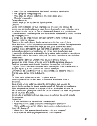  Uma cópia da folha individual de trabalho para cada participante.
 Um lápis para cada participante
 Uma cópia da folha de trabalho do time (para cada grupo)
 Relógio/ cronômetro
Desenvolvimento
Divisão do grupo em equipes de 5 participantes.
Cenário:
Vocês foram indicados por sua empresa para preparar uma cápsula do
tempo, que será colocada numa caixa dentro de um cofre, com instruções para
ser aberta daqui a cem anos. Sua equipe deverá determinar o que deve ser
colocado em sua própria cápsula, e os itens devem representar a cultura presente
de sua organização.
O tempo será de cinco minutos para selecionar três itens ou idéias que
desejem incluir na cápsula.
Finalize a discussão depois de cinco minutos e distribua uma cópia da
folha de trabalho individual para cada representante e um lápis. Entregue também
uma cópia da folha de trabalho do grupo todo, para usarem mais tarde.
Explique a cada participante, que eles terão que preparar uma declaração
individual que dariam a um estranho, um retrato claro da cultura de sua
organização. Cada declaração será limitada a vinte e cinco palavras, no máximo.
Eles usarão a folha de trabalho individual. Eles terão dez minutos para trabalhar
nessa tarefa.
Sinalize para o começo. Cronometre a atividade em dez minutos,
avisando-os cinco minutos antes do término. Então, paralise a atividade.
Explique que agora, cada time irá discutir as declarações individuais e
chegar a uma conclusão sobre quais serão usadas para fazer a declaração da
equipe, aquela que será colocada na cápsula do tempo.
Um membro de cada time deverá ser selecionado para passar o relatório
final do grupo para a folha de trabalho.
63
Os times terão vinte minutos para completar a tarefa.
Sinalize para o início da discussão. Cronometre a atividade. Pare a
discussão.
Cada grupo, um de cada vez, relatará o conteúdo de sua cápsula do
tempo, lendo sua lista de itens e a declaração final. Estimular com aplausos.
Após as apresentações de cada equipe, fixar as declarações à frente da
sala e convidar o grupo para formar um círculo. Informar que todos vão participar
de um fórum de discussão.
Em círculo, o facilitador estimula as pessoas a participar do painel, através
de perguntas.
Sugestões:
 Como foi o clima de trabalho nas suas equipes?
 Que dificuldades vocês apontam na realização do exercício?
 Como vocês conseguiram integrar as descrições individuais com a
descrição do grupo?
 O resultado final representa realmente a cultura da empresa?
 Que aspectos vocês julgam positivos na cultura vigente?

49

 