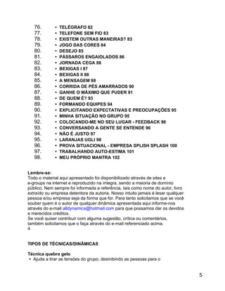 76.
77.
78.
79.
80.
81.
82.
83.
84.
85.
86.
87.
88.
89.
90.
91.
92.
93.
94.
95.
96.
97.
98.

 TELÉGRAFO 82
 TELEFONE SEM FIO 83
 EXISTEM OUTRAS MANEIRAS? 83
 JOGO DAS CORES 84
 DESEJO 85
 PÁSSAROS ENGAIOLADOS 86
 JORNADA CEGA 86
 BEXIGAS I 87
 BEXIGAS II 88
 A MENSAGEM 88
 CORRIDA DE PÉS AMARRADOS 90
 GANHE O MÁXIMO QUE PUDER 91
 DE QUEM É? 93
 FORMANDO EQUIPES 94
 EXPLICITANDO EXPECTATIVAS E PREOCUPAÇÕES 95
 MINHA SITUAÇÃO NO GRUPO 95
 COLOCANDO-ME NO SEU LUGAR - FEEDBACK 96
 CONVERSANDO A GENTE SE ENTENDE 96
 NÃO É JUSTO 97
 LARANJAS UGLI 98
 PROVA SITUACIONAL - EMPRESA SPLISH SPLASH 100
 TRABALHANDO AUTO-ESTIMA 101
 MEU PRÓPRIO MANTRA 102

Lembre-se:
Todo o material aqui apresentado foi disponibilizado através de sites e
e-groups na internet e reproduzido na íntegra, sendo a maioria de domínio
público. Nem sempre foi informada a referência, tais como nome do autor, livro
extraído ou empresa detentora da autoria. Nosso intuito jamais é lesar qualquer
pessoa e/ou empresa seja da forma que for. Para tanto solicitamos que se você
souber quem é o autor de qualquer dinâmica apresentada aqui informe-nos
através do e-mail alldynamics@hotmail.com para que possamos dar os devidos
e merecidos créditos.
Se você quiser contribuir com alguma sugestão, crítica ou comentários,
também solicitamos que o faça através do e-mail referenciado acima.
4
TIPOS DE TÉCNICAS/DINÂMICAS
Técnica quebra gelo
 Ajuda a tirar as tensões do grupo, desinibindo as pessoas para o

5

 