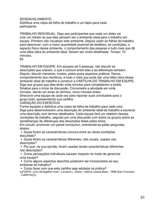 DESENVOLVIMENTO
Distribua uma cópia da folha de trabalho e um lápis para cada
participante.
TRABALHO INDIVIDUAL: Diga aos participantes que cada um deles vai
criar um retrato do que eles pensam ser o ambiente ideal para o trabalho em
equipe. Primeiro vão visualizar este ambiente. Depois usam as folhas de trabalho
para descrever, com a maior quantidade possível de detalhes, as condições, o
aspecto físico desse ambiente, o comportamento das pessoas e tudo mais que dê
uma idéia clara do ambiente ideal. Devem ser muito detalhistas. Tempo: 10
minutos..
65
TRABALHO EM EQUIPE: Em equipes de 5 pessoas, vão discutir as
descrições que criaram, o que é comum entre elas e as diferenças também.
Depois, discutir maneiras, modos, pelos quais aspectos práticos, físicos,
comportamento dos membros, e tudo o mais que pode dar uma idéia clara desse
ambiente ideal de trabalho e construir a CARTILHA DO TRABALHO EM EQUIPE.
Diga aos grupos que eles terão vinte minutos para completarem a tarefa.
Sinalize para o início da discussão. Cronometre a atividade em vinte
minutos, dando um aviso do término, cinco minutos antes.
Direcione uma equipe de cada vez para reportar suas conclusões para o
grupo todo, apresentando sua cartilha.
VARIAÇÃO DO EXERCÍCIO
Forme equipes e distribua uma cópia da folha de trabalho para cada uma
Diga para desenvolverem uma descrição do ambiente ideal de trabalho e escrever
uma descrição com termos detalhados. Cada equipe fará um relatório dessas
condições de trabalho, seguido por uma discussão com todos os grupos sobre as
semelhanças de diferenças das descrições feitas pelos times.
Em círculo, promover um painel conclusivo, orientando-se pelas perguntas
abaixo.
 Quais foram as características comuns entre as várias condições
discutidas?
 Quais foram as características diferentes, não usuais, usadas nas
descrições?
 Por que, na sua opinião, foram usadas tantas características diferentes
nas descrições?
 Como percepções individuais causam impacto no modo de gerenciar
uma equipe?
 Como alguns aspectos descritos poderiam ser incorporados ao seu
ambiente de trabalho?
 Como fazer com que esta cartilha seja adotada na prática?
(((FONTE: Livro All together now! - Lorraine L. Ukens - editora Jossey-Bass - 1999 (San Francisco
- Califórnia))))

51

 