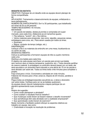 DESAFIO DA BATATA
OBJETIVO: Participar de um desafio onde as equipes devem planejar de
forma compartilhada.
66
APLICAÇÃO: Treinamento e desenvolvimento de equipes, enfatizando o
tema planejamento.
NÚMERO DE PARTICIPANTES: De 4 a 30 participantes, que trabalharão
em times de 03 ou 04 pessoas.
TEMPO NECESSÁRIO: 45 minutos.
MATERIAIS
 Um pacote de batatas, destas já prontas e compradas em super
mercado, para cada time. (Selecione-as em tamanhos iguais).
 Fita (adesiva, "scotch", etc.), fita métrica.
 Vários materiais para empacotar, tais como: algodão, pequenas caixas,
embalagens para ovos, etc.; Para serem usados por todos os times.
 Dicionário.
 Régua, contador de tempo (relógio, etc.).
PREPARAÇÃO
Coloque a fita e os materiais de embrulho em uma mesa, localizando-os
no centro da sala.
DESENVOLVIMENTO:
Instrua os participantes a formarem equipes de três ou quatro membros
cada uma.
Distribua uma batata para cada time.
O objetivo de cada equipe será fazer um pacote para enviar sua batata
sem nenhum dano à mesma (amassá-la, quebrá-la, etc.). Todos deverão partilhar
do mesmo material. A embalagem ou embrulho deverá passar por um teste; ela
será sacudida e um dicionário será colocado a uma altura de 15 cm do pacote e
será deixado cair sobre ele. Todos os times terão vinte minutos para completar o
projeto.
Faça sinal para o início. Cronometre a atividade em vinte minutos.
Faltando 02 minutos para o final, avise-os. Depois de 20 minutos, paralise a
atividade.
Pegue todas as embalagens/pacotes sacudindo-as, e deixe o dicionário
cair sobre todas. Verifique para ver se as batatas quebraram.
As equipes devem discutir isoladamente e depois participar de um
plenário apresentando suas conclusões
67
Roteiro de sugestão:
 Como vocês planejaram a atividade?
 Como avaliam o resultado final do trabalho?
 Que mudanças vocês fariam se fossem realizar o desafio novamente?
 Que semelhanças têm esta atividade com a realidade empresarial?
 Que aprendizado vocês tiraram do exercício?
Neste momento o facilitador poderá reforçar os aspectos relativos ao
trabalho em equipe, tais como:
 Criatividade e inovação na resolução de problemas

52

 