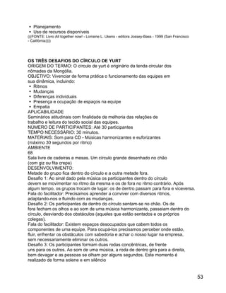  Planejamento
 Uso de recursos disponíveis
(((FONTE: Livro All together now! - Lorraine L. Ukens - editora Jossey-Bass - 1999 (San Francisco
- Califórnia))))

OS TRÊS DESAFIOS DO CÍRCULO DE YURT
ORIGEM DO TERMO: O círculo de yurt é originário da tenda circular dos
nômades da Mongólia.
OBJETIVO: Vivenciar de forma prática o funcionamento das equipes em
sua dinâmica, incluindo:
 Ritmos
 Mudanças
 Diferenças individuais
 Presença e ocupação de espaços na equipe
 Empatia
APLICABILIDADE
Seminários atitudinais com finalidade de melhoria das relações de
trabalho e leitura do tecido social das equipes.
NÚMERO DE PARTICIPANTES: Até 30 participantes
TEMPO NECESSÁRIO: 30 minutos.
MATERIAIS: Som para CD - Músicas harmonizantes e euforizantes
(máximo 30 segundos por ritmo)
AMBIENTE
68
Sala livre de cadeiras e mesas. Um círculo grande desenhado no chão
(com giz ou fita crepe)
DESENVOLVIMENTO:
Metade do grupo fica dentro do círculo e a outra metade fora.
Desafio 1: Ao sinal dado pela música os participantes dentro do círculo
devem se movimentar no ritmo da mesma e os de fora no ritmo contrário. Após
algum tempo, os grupos trocam de lugar: os de dentro passam para fora e viceversa.
Fala do facilitador: Precisamos aprender a conviver com diversos ritmos,
adaptando-nos e fluindo com as mudanças.
Desafio 2: Os participantes de dentro do círculo sentam-se no chão. Os de
fora fecham os olhos e ao som de uma música harmonizante, passeiam dentro do
círculo, desviando dos obstáculos (aqueles que estão sentados e os próprios
colegas).
Fala do facilitador: Existem espaços desocupados que cabem todos os
componentes de uma equipe. Para ocupá-los precisamos perceber onde estão,
fluir, enfrentar os obstáculos com sabedoria e achar o nosso lugar na empresa,
sem necessariamente eliminar os outros.
Desafio 3: Os participantes formam duas rodas concêntricas, de frente
uns para os outros. Ao som de uma música, a roda de dentro gira para a direita,
bem devagar e as pessoas se olham por alguns segundos. Este momento é
realizado de forma solene e em silêncio

53

 