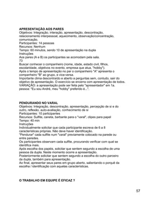 APRESENTAÇÃO AOS PARES
Objetivos: Integração, interação, apresentação, descontração,
relacionamento interpessoal, aquecimento, observação/concentração,
comunicação.
Participantes: 14 pessoas
Recursos: Nenhum
Tempo: 60 minutos, sendo 10 de apresentação na dupla
Instruções
Aos pares (A e B) os participantes se acomodam pela sala.
73
Buscar conhecer o companheiro (nome, idade, estado civil, filhos,
escolaridade, objetivos no evento, empresa que atua, "hobby").
Após o tempo de apresentação no par o companheiro "A" apresenta o
companheiro "B" ao grupo, e vice-versa.
Importante clima descontraído e aberto a perguntas sem, contudo, sair do
objetivo de apresentação. O exercício se encerra com apresentação de todos.
VARIAÇÃO: a apresentação pode ser feita pelo "apresentador" em 1a.
pessoa: "Eu sou André, meu "hobby" preferido é...".

PENDURANDO NO VARAL
Objetivos: Integração, descontração, apresentação, percepção de si e do
outro, reflexão, auto-avaliação, conhecimento de si
Participantes: 10 participantes
Recursos: Sulfite, caneta, barbante para o "varal", clipes para papel
Tempo: 40 min
Instruções
Individualmente solicitar que cada participante escreva de 6 a 8
características próprias. Não deve haver identificação.
"Pendurar" cada sulfite num "varal" previamente colocado na parede ou
entre paredes.
Os participantes observam cada sulfite, procurando verificar com qual se
identifica mais.
Após escolha dos papéis, solicitar que sentem segundo a escolha de uma
pessoa da dupla. Neste momento ocorre a apresentação.
Posteriormente solicitar que sentem segundo a escolha do outro parceiro
da dupla, também para apresentação.
Ao final, apresentar seus pares em grupo aberto, salientando o porquê da
escolha / identificação com aquelas características.

O TRABALHO EM EQUIPE É EFICAZ ?

57

 