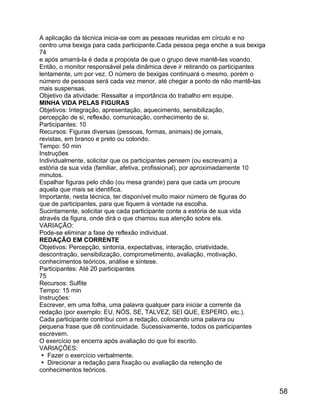 A aplicação da técnica inicia-se com as pessoas reunidas em círculo e no
centro uma bexiga para cada participante.Cada pessoa pega enche a sua bexiga
74
e após amarrá-la é dada a proposta de que o grupo deve mantê-las voando.
Então, o monitor responsável pela dinâmica deve ir retirando os participantes
lentamente, um por vez. O número de bexigas continuará o mesmo, porém o
número de pessoas será cada vez menor, até chegar a ponto de não mantê-las
mais suspensas.
Objetivo da atividade: Ressaltar a importância do trabalho em equipe.
MINHA VIDA PELAS FIGURAS
Objetivos: Integração, apresentação, aquecimento, sensibilização,
percepção de si, reflexão, comunicação, conhecimento de si.
Participantes: 10
Recursos: Figuras diversas (pessoas, formas, animais) de jornais,
revistas, em branco e preto ou colorido.
Tempo: 50 min
Instruções
Individualmente, solicitar que os participantes pensem (ou escrevam) a
estória da sua vida (familiar, afetiva, profissional), por aproximadamente 10
minutos.
Espalhar figuras pelo chão (ou mesa grande) para que cada um procure
aquela que mais se identifica.
Importante, nesta técnica, ter disponível muito maior número de figuras do
que de participantes, para que fiquem à vontade na escolha.
Sucintamente, solicitar que cada participante conte a estória de sua vida
através da figura, onde dirá o que chamou sua atenção sobre ela.
VARIAÇÃO:
Pode-se eliminar a fase de reflexão individual.
REDAÇÃO EM CORRENTE
Objetivos: Percepção, sintonia, expectativas, interação, criatividade,
descontração, sensibilização, comprometimento, avaliação, motivação,
conhecimentos teóricos, análise e síntese.
Participantes: Até 20 participantes
75
Recursos: Sulfite
Tempo: 15 min
Instruções:
Escrever, em uma folha, uma palavra qualquer para iniciar a corrente da
redação (por exemplo: EU, NÓS, SE, TALVEZ, SEI QUE, ESPERO, etc.).
Cada participante contribui com a redação, colocando uma palavra ou
pequena frase que dê continuidade. Sucessivamente, todos os participantes
escrevem.
O exercício se encerra após avaliação do que foi escrito.
VARIAÇÕES:
 Fazer o exercício verbalmente.
 Direcionar a redação para fixação ou avaliação da retenção de
conhecimentos teóricos.

58

 