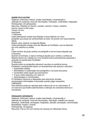 QUEM FOI O AUTOR
Objetivos: Estimular a leitura, avaliar assimilação, compreensão e
retenção do conteúdo, troca de informações, motivação, criatividade, integração.
Participantes: 20 participantes
Recursos: Filipetas em branco, canetas, caixinha, música, cartolina
branca, durex ou fita crepe.
Tempo: 40 min.
Instruções
1º Momento
Cada participante recebe duas filipetas e deve elaborar um novo
parágrafo que possa ser acrescentado ao texto, de acordo com suas próprias
idéias.
Depois, deve copiá-lo na segunda filipeta.
Cada participante entrega uma das filipetas ao Facilitador, que as deposita
em uma caixinha ou similar.
76
Cada membro do grupo sorteia um parágrafo e sai em busca daquele que
o escreveu.
Quando encontrada, a cópia é entregue àquele que a sorteou e ambas as
filipetas devem ser coladas em uma cartolina branca previamente preparada e
anexada na parede pelo Facilitador.
2º Momento
Quando todos os parágrafos estiverem reunidos na cartolina branca,
Facilitador e participantes fazem um levantamento dos autores e discutem:
 Impressões obtidas.
 Dificuldades na elaboração dos parágrafos e na busca dos pares.
 Comentário sobre aquilo que escreveram.
 O que o texto despertou em cada um.
 Aprendizagem e contribuições.
O Facilitador coloca-se a disposição para solucionar dúvidas,
acrescentado informações à discussão quando julgar necessário.
VARIAÇÃO:
Esta dinâmica pode ser aplicada após a leitura de um ou mais textos. É
um exercício que facilita sobremaneira a retenção de conteúdos teóricos e
conceituais.
PERGUNTE DIFERENTE
Objetivos: Estimular a leitura, avaliar assimilação, compreensão e
retenção do conteúdo, troca de informações, motivação, trabalho em equipe,
liderança, criatividade, percepção, integração, atenção, percepção, comunicação,
flexibilidade. Avaliar o evento.
Participantes: 20 pessoas
Recursos: Fita ou CD com trechos de músicas em diferentes ritmos,

59

 