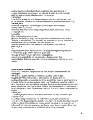 A caixa deve ser colocada em local apropriado para que, durante o
evento, os anjos se comuniquem por bilhetes. O sigilo deve ser mantido.
Ao final, cada um tenta adivinhar quem é o seu anjo.
VARIAÇÃO:
Esta dinâmica pode ser aplicada em viagens, cursos e reuniões nos quais
os participantes permanecem juntos por período de tempo relativamente longo.
SAUDAÇÕES
Objetivos: Integração, sociabilização, comunicação, descontração
Participantes: 20 pessoas
Recursos: Filipetas com nomes participantes ilustres, caixinha ou similar.
Tempo: 25 min
Instruções
Dois participantes saem da sala.
No meio do circulo do grupo colocam-se duas cadeiras para personagens
”ilustres”, mas invisíveis. (Por exemplo: um orangotango, a miss universo, o
presidente do país, jornalistas, cantores, artistas, etc.).
Aqueles que saíram da sala sorteiam duas filipetas com nomes de
personagens.
79
Os participantes terão de saudar cada um dos personagens imaginários e
o restante do grupo tentará adivinhar quem são.
O grupo terá dois minutos para fazer a descoberta.
Após o tempo esgotado, um novo grupo de duas pessoas dará
continuidade à dinâmica seguindo o mesmo processo por meio de um novo
sorteio.

DESCREVENDO FORMAS
OBJETIVO : trabalhar a capacidade de comunicação e entendimento da
mensagem.
MATERIAL : sucata, formas geométricas, revistas, sulfite e lápis.
DESENVOLVIMENTO : dividir os participantes em duplas. Um dos
participantes escolhe uma sucata ou forma geométrica, observa-a atentamente e
a oculta, de forma que seu parceiro não a veja. Aquele que escolheu o objeto
deve descrevê-lo para seu colega, que pode fazer perguntas para conseguir mais
pistas. Aquele que está descrevendo o objeto deve ser orientado a dizer apenas
uma informação por vez. Quando este descobrir qual era o objeto, invertem-se os
papéis.
VARIAÇÃO :
1- a descrição pode ser feita através de antônimos, ou seja, dizendo o que
o objeto não é.
2- participantes posicionam-se um na frente do outro, com um anteparo
entre eles. Um dos participantes escolhe uma figura na revista. Esta figura deverá
então ser ditada (descrita) para o colega que irá reproduzi-la (desenhá-la) na
folha. Ao final retira-se o anteparo e verifica-se como ficou o trabalho. Caso haja
tempo, é interessante repetir a atividade invertendo-se os papéis.

61

 