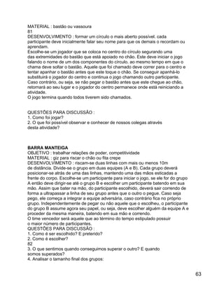 MATERIAL : bastão ou vassoura
81
DESENVOLVIMENTO : formar um círculo o mais aberto possível. cada
participante deve inicialmente falar seu nome para que os demais o recordam ou
aprendam.
Escolhe-se um jogador que se coloca no centro do círculo segurando uma
das extremidades do bastão que está apoiado no chão. Este deve iniciar o jogo
falando o nome de um dos componentes do círculo. ao mesmo tempo em que o
chama deve soltar o bastão. Aquele que foi chamado deve correr para o centro e
tentar apanhar o bastão antes que este toque o chão. Se conseguir apanhá-lo
substituirá o jogador do centro e continua o jogo chamando outro participante.
Caso contrário, ou seja, se não pegar o bastão antes que este chegue ao chão,
retornará ao seu lugar e o jogador do centro permanece onde está reiniciando a
atividade.
O jogo termina quando todos tiverem sido chamados.
QUESTÕES PARA DISCUSSÃO :
1. Como foi jogar?
2. O que foi possível observar e conhecer de nossos colegas através
desta atividade?

BARRA MANTEIGA
OBJETIVO : trabalhar relações de poder, competitividade
MATERIAL : giz para riscar o chão ou fita crepe
DESENVOLVIMENTO : riscam-se duas linhas com mais ou menos 10m
de distância. Divide-se o grupo em duas equipes (A e B). Cada grupo deverá
posicionar-se atrás de uma das linhas, mantendo uma das mãos esticadas a
frente do corpo. Escolhe-se um participante para iniciar o jogo, se ele for do grupo
A então deve dirigir-se até o grupo B e escolher um participante batendo em sua
mão. Assim que bater na mão, do participante escolhido, deverá sair correndo de
forma a ultrapassar a linha de seu grupo antes que o outro o pegue. Caso seja
pego, ele começa a integrar a equipe adversária, caso contrário fica no próprio
grupo. Independentemente de pegar ou não aquele que o escolheu, o participante
do grupo B assume agora seu papel, ou seja, deve escolher alguém da equipe A e
proceder da mesma maneira, batendo em sua mão e correndo.
O time vencedor será aquele que ao término do tempo estipulado possuir
o maior número de participantes.
QUESTÕES PARA DISCUSSÃO :
1. Como é ser escolhido? E preterido?
2. Como é escolher?
82
3. O que sentimos quando conseguimos superar o outro? E quando
somos superados?
4. Analisar o tamanho final dos grupos:

63

 