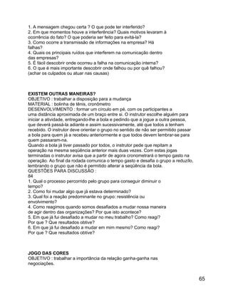 1. A mensagem chegou certa ? O que pode ter interferido?
2. Em que momentos houve a interferência? Quais motivos levaram à
ocorrência do fato? O que poderia ser feito para evitá-la?
3. Como ocorre a transmissão de informações na empresa? Há
falhas?
4. Quais os principais ruídos que interferem na comunicação dentro
das empresas?
5. É fácil descobrir onde ocorreu a falha na comunicação interna?
6. O que é mais importante descobrir onde falhou ou por quê falhou?
(achar os culpados ou atuar nas causas)

EXISTEM OUTRAS MANEIRAS?
OBJETIVO : trabalhar a disposição para a mudança
MATERIAL : bolinha de tênis, cronômetro
DESENVOLVIMENTO : formar um círculo em pé, com os participantes a
uma distância aproximada de um braço entre si. O instrutor escolhe alguém para
iniciar a atividade, entregando-lhe a bola e pedindo que a jogue a outra pessoa,
que deverá passá-la adiante e assim sucessivamente, até que todos a tenham
recebido. O instrutor deve orientar o grupo no sentido de não ser permitido passar
a bola para quem já a recebeu anteriormente e que todos devem lembrar-se para
quem passaram-na.
Quando a bola já tiver passado por todos, o instrutor pede que repitam a
operação na mesma seqüência anterior mais duas vezes. Com estas jogas
terminadas o instrutor avisa que a partir de agora cronometrará o tempo gasto na
operação. Ao final da rodada comunica o tempo gasto e desafia o grupo a reduzílo,
lembrando o grupo que não é permitido alterar a seqüência da bola.
QUESTÕES PARA DISCUSSÃO :
84
1. Qual o processo percorrido pelo grupo para conseguir diminuir o
tempo?
2. Como foi mudar algo que já estava determinado?
3. Qual foi a reação predominante no grupo: resistência ou
envolvimento?
4. Como reagimos quando somos desafiados a mudar nossa maneira
de agir dentro das organizações? Por que isto acontece?
5. Em que já fui desafiado a mudar no meu trabalho? Como reagi?
Por que ? Que resultados obtive?
6. Em que já fui desafiado a mudar em mim mesmo? Como reagi?
Por que ? Que resultados obtive?

JOGO DAS CORES
OBJETIVO : trabalhar a importância da relação ganha-ganha nas
negociações.

65

 