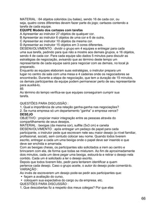 MATERIAL : 64 objetos coloridos (ou balas), sendo 16 de cada cor, ou
seja, quatro cores diferentes devem fazer parte do jogo; cartazes contendo a
tarefa de cada equipe.
EQUIPE Modelo dos cartazes com tarefas
A Apresentar ao instrutor 27 objetos de qualquer cor.
B Apresentar ao instrutor 6 objetos de uma cor e 6 de outra.
C Apresentar ao instrutor 10 objetos da mesma cor.
D Apresentar ao instrutor 15 objetos em 3 cores diferentes.
DESENVOLVIMENTO : dividir o grupo em 4 equipes e entregar para cada
uma sua tarefa, pedindo para que não a mostre aos demais grupos, e 16 objetos,
sendo 4 de cada cor. Para cada equipe são dados 5 minutos para discutir as
estratégias de negociação, avisando que ao término deste tempo um
representante de cada equipe sairá para negociar com as demais, no local já
preparado.
Enquanto as equipes elaboram suas estratégias, o instrutor prepara um
lugar no centro da sala com uma mesa e 4 cadeiras onde os negociadores se
encontrarão. Durante a etapa de negociação, que tem a duração de 15 minutos,
os demais participantes da equipe podem permanecer perto de seu representante
para auxiliá-lo.
85
Ao término do tempo verifica-se que equipes conseguiram cumprir sua
tarefa.
QUESTÕES PARA DISCUSSÃO :
1. Qual a importância de uma relação ganha-ganha nas negociações?
2. Se numa empresa só um departamento “ganha” a empresa vence?
DESEJO
OBJETIVO : propiciar maior integração entre as pessoas através do
compartilhamento de seus desejos.
MATERIAL : bexigas (da mesma cor), sulfite (5x3 cm) e caneta
DESENVOLVIMENTO : após entregar um pedaço de papel para cada
participante, o instrutor pede que escrevam nele seu maior desejo (a nível familiar,
profissional, social), sem contudo colocar seu nome. Quando todos tiverem
escrito, entregar a cada um uma bexiga onde o papel deve ser inserido e que
deve ser enchida e amarrada.
Com as bexigas cheias, os participantes são solicitados a irem ao centro e
brincarem com ela, de forma que todas se misturem. Ao fim de aproximadamente
dois minutos, cada um deve pegar uma bexiga, estourá-la e retirar o desejo nela
contido. Cada um é solicitado a ler o desejo escrito.
Depois que todos tiverem lido, pedir para tentarem identificar a quem
pertence cada desejo. Caso o grupo aceite, o autor do desejo pode comentá-lo.
VARIAÇÃO :
Ao invés de escreverem um desejo pode-se pedir aos participantes que:
 façam a avaliação do curso,
 coloquem sua expectativa do cargo ou da empresa, etc.
QUESTÕES PARA DISCUSSÃO :
1. Que descobertas fiz a respeito dos meus colegas? Por que elas

66

 