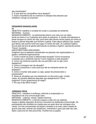 são importantes?
2. O que senti ao compartilhar meus desejos?
3. Qual a importância de se conhecer os desejos das pessoas que
trabalham comigo na empresa?

PÁSSAROS ENGAIOLADOS
86
OBJETIVO: trabalhar a vontade de mudar e a pressão do ambiente.
MATERIAL : humano
DESENVOLVIMENTO : os participantes fazem uma roda com as mãos,
tendo ao centro 4 ou 5 pessoas que serão os pássaros. A missão dos pássaros é
tentar escapar do centro da roda, para tanto eles devem tentar passar por entre os
braços e pernas daqueles que formam a gaiola. Caso algum pássaro fuja, aquele
que deixou isto ocorrer toma seu lugar no centro da roda. Já o pássaro fugitivo
fica do lado de fora da gaiola estimulando os demais a fugirem, apontando pontos
“fracos” na gaiola.
QUESTÕES PARA DISCUSSÃO :
Imaginem que os pássaros representam as pessoas nas organizações e a
gaiola o ambiente organizacional.
1. Como é sentir-se preso a determinada situação? Como encaramos
a pressão que o ambiente exerce? Como reagimos a esta pressão?
2. Como nos sentimos quando não nos permitem sair ou agir como
desejamos?
3. Como é conseguir sair da situação?
4. Como é pressionar o outro para que ele se mantenha dentro do
desejado?
5. Como é inverter este papel, ou seja, passar de pressionador a
pressionado?
6. Quais as situações que nos pressionam no dia-a-dia a agir, muitas
vezes, de maneira diferente daquelas que desejaríamos? Como
reagimos? Como gostaríamos de reagir?
7. Por que é tão difícil mudar?

JORNADA CEGA
OBJETIVO : trabalhar a confiança, estímulo à cooperação e a
importância de uma comunicação clara.
MATERIAL : cadeiras, mesas, objetos diversos.
DESENVOLVIMENTO: o instrutor prepara a sala com as cadeiras,
mesas e objetos dispostos de forma a tornarem-se obstáculos à locomoção. Os
participantes são divididos em duplas para as quais deve ser entregue uma
venda. Um dos componentes da dupla é vendado e ao outro cabe a tarefa de
guiá-lo pela sala, através dos obstáculos, orientando-o para que este não caia .
Após o percurso ter sido percorrido, invertem-se os papéis.

67

 