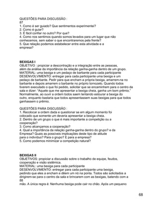 QUESTÕES PARA DISCUSSÃO :
87
1. Como é ser guiado? Que sentimentos experimentei?
2. Como é guiar?
3. É fácil confiar no outro? Por que?
4. Como nos sentimos quando somos levados para um lugar que não
conhecemos, sem saber o que encontraremos pela frente?
5. Que relação podemos estabelecer entre esta atividade e a
empresa?

BEXIGAS I
OBJETIVO : propiciar a descontração e a integração entre as pessoas,
além da análise da importância da relação ganha-ganha dentro de um grupo.
MATERIAL: uma bexiga e um pedaço de barbante para cada participante
DESENVOLVIMENTO: entregar para cada participante uma bexiga e um
pedaço de barbante. Pedir para que encham a própria bexiga, amarrem-na no
barbante e depois amarrem o barbante no próprio tornozelo. Quando todos
tiverem executado o que foi pedido, solicitar que se encaminhem para o centro da
sala e dizer: “Aquele que me apresentar a bexiga cheia, ganha um bom prêmio.”
Normalmente, ao ouvir a ordem todos saem tentando estourar a bexiga do
outro, enquanto bastaria que todos apresentassem suas bexigas para que todos
ganhassem o prêmio.
QUESTÕES PARA DISCUSSÃO :
1. Recolocar a ordem dada e questionar se em algum momento foi
colocado que somente um deveria apresentar a bexiga cheia.
2. Dentro de um grupo o que é mais importante a competição ou a
cooperação?
3. Como alcançamos a cooperação?
4. Qual a importância da relação ganha-ganha dentro do grupo? e da
Empresa? Quais as possíveis implicações deste tipo de atitude
para o indivíduo? Para o grupo? E para a empresa?
5. Como podemos minimizar a competição natural?

BEXIGAS II
OBJETIVOS: propiciar a discussão sobre o trabalho de equipe, feudos,
cooperação e visão sistêmica.
MATERIAL: uma bexiga para cada participante
DESENVOLVIMENTO: entregar para cada participante uma bexiga,
pedindo que eles a encham e dêem um nó na ponta. Todos são solicitados a
dirigirem-se para o centro da sala e brincarem com as bexigas, batendo com a
88
mão. A única regra é: Nenhuma bexiga pode cair no chão. Após um pequeno

68

 