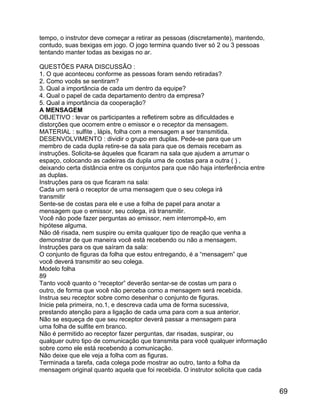 tempo, o instrutor deve começar a retirar as pessoas (discretamente), mantendo,
contudo, suas bexigas em jogo. O jogo termina quando tiver só 2 ou 3 pessoas
tentando manter todas as bexigas no ar.
QUESTÕES PARA DISCUSSÃO :
1. O que aconteceu conforme as pessoas foram sendo retiradas?
2. Como vocês se sentiram?
3. Qual a importância de cada um dentro da equipe?
4. Qual o papel de cada departamento dentro da empresa?
5. Qual a importância da cooperação?
A MENSAGEM
OBJETIVO : levar os participantes a refletirem sobre as dificuldades e
distorções que ocorrem entre o emissor e o receptor da mensagem.
MATERIAL : sulfite , lápis, folha com a mensagem a ser transmitida.
DESENVOLVIMENTO : dividir o grupo em duplas. Pede-se para que um
membro de cada dupla retire-se da sala para que os demais recebam as
instruções. Solicita-se àqueles que ficaram na sala que ajudem a arrumar o
espaço, colocando as cadeiras da dupla uma de costas para a outra ( ) ,
deixando certa distância entre os conjuntos para que não haja interferência entre
as duplas.
Instruções para os que ficaram na sala:
Cada um será o receptor de uma mensagem que o seu colega irá
transmitir
Sente-se de costas para ele e use a folha de papel para anotar a
mensagem que o emissor, seu colega, irá transmitir.
Você não pode fazer perguntas ao emissor, nem interrompê-lo, em
hipótese alguma.
Não dê risada, nem suspire ou emita qualquer tipo de reação que venha a
demonstrar de que maneira você está recebendo ou não a mensagem.
Instruções para os que saíram da sala:
O conjunto de figuras da folha que estou entregando, é a “mensagem” que
você deverá transmitir ao seu colega.
Modelo folha
89
Tanto você quanto o “receptor” deverão sentar-se de costas um para o
outro, de forma que você não perceba como a mensagem será recebida.
Instrua seu receptor sobre como desenhar o conjunto de figuras.
Inicie pela primeira, no.1, e descreva cada uma de forma sucessiva,
prestando atenção para a ligação de cada uma para com a sua anterior.
Não se esqueça de que seu receptor deverá passar a mensagem para
uma folha de sulfite em branco.
Não é permitido ao receptor fazer perguntas, dar risadas, suspirar, ou
qualquer outro tipo de comunicação que transmita para você qualquer informação
sobre como ele está recebendo a comunicação.
Não deixe que ele veja a folha com as figuras.
Terminada a tarefa, cada colega pode mostrar ao outro, tanto a folha da
mensagem original quanto aquela que foi recebida. O instrutor solicita que cada

69

 