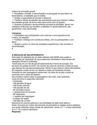 prática de animação grupal.
 Possibilita a revisão, a comunicação e a percepção do que fazem os
destinatários, a realidade que os rodeia.
 Amplia a capacidade de escutar e observar.
 Facilita e clareia as atitudes dos animadores para que orientem melhor
seu trabalho grupal, de forma mais clara e livre com os grupos.
 Quando é proposto o tema/conteúdo principal da atividade, devem ser
utilizadas dinâmicas que facilitem a reflexão e o aprofundamento; são,
geralmente, mais demoradas.
Litúrgicas
 Possibilitam aos participantes uma vivência e uma experiência da
mística, do sagrado.
 Facilitam o diálogo com as leituras bíblias, com os participantes e com
Deus
 Ajudam a entrar no clima da verdadeira experiência e não somente a
racionalização.
6
A ESCOLHA DE UM ASTRONAUTA
Este teste foi adaptado de um teste utilizado pela NASA para avaliar a
capacidade de superação de seus potenciais candidatos a astronautas em
situações difíceis e inusitadas.
“Você esta em um vôo de aproximadamente de 5 horas de duração. Sai
do ponto de partida as 9:00 h da manhã. No meio do caminho o piloto anuncia
que desviou da rota aproximadamente 150 Km e que está em sérias dificuldades.
Em seguida o avião cai em um deserto e todos os tripulantes morrem.
Somente os cem passageiros sobrevivem. Ao olhar-se do alto o avião se
confunde com a areia do deserto.
Sua missão é salvar todos os passageiros. No avião, todo quebrado,
você encontra os seguintes utensílios:
- 3 bússolas
- 100 garrafas de água
- 100 óculos escuros
- 100 pacotes de sal
- 30 canivetes suíços
- 1 grande lona cor da areia
- 50 cobertores
- 1 espelho de maquiagem
- 2 mapas da região
- 100 latas de comida
Descreva em poucas palavras a sua estratégia de ação para salvar a
todos. Enumere em ordem decrescente de prioridade os objetos acima relatados
que serão utilizados nesta missão de salvamento, sento o n.º 1 o mais importante
e o n.º 10 o menos importante.
Resposta

7

 