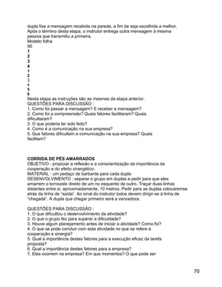 dupla fixe a mensagem recebida na parede, a fim de seja escolhida a melhor.
Após o término desta etapa, o instrutor entrega outra mensagem à mesma
pessoa que transmitiu a primeira.
Modelo folha
90
1
2
3
4
1
2
3
4
5
6

Nesta etapa as instruções são as mesmas da etapa anterior.
QUESTÕES PARA DISCUSSÃO :
1. Como foi passar a mensagem? E receber a mensagem?
2. Como foi a compreensão? Quais fatores facilitaram? Quais
dificultaram?
3. O que poderia ter sido feito?
4. Como é a comunicação na sua empresa?
5. Que fatores dificultam a comunicação na sua empresa? Quais
facilitam?

CORRIDA DE PÉS AMARRADOS
OBJETIVO : propiciar a reflexão e a conscientização da importância da
cooperação e do efeito sinergético.
MATERIAL : um pedaço de barbante para cada dupla
DESENVOLVIMENTO : separar o grupo em duplas e pedir para que eles
amarrem o tornozelo direito de um no esquerdo de outro. Traçar duas linhas
distantes entre si, aproximadamente, 10 metros. Pedir para as duplas colocaremse
atrás da linha de “saída”. Ao sinal do instrutor todos devem dirigir-se à linha de
“chegada”. A dupla que chegar primeiro será a vencedora.
QUESTÕES PARA DISCUSSÃO :
1. O que dificultou o desenvolvimento da atividade?
2. O que o grupo fez para superar a dificuldade?
3. Houve algum planejamento antes de iniciar a atividade? Como foi?
4. O que se pode concluir com esta atividade no que se refere à
cooperação e sinergia?
5. Qual a importância destes fatores para a execução eficaz da tarefa
proposta?
6. Qual a importância destes fatores para a empresa?
7. Eles ocorrem na empresa? Em que momentos? O que pode ser

70

 