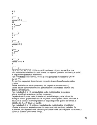 4X
Y
____
X ____Y
vezes 3 5 X ____
92
Y X ____Y
6X
Y
____
X ____Y
7X
Y
____
X ____Y
vezes 5 8 X
Y
____
X ____Y
9X
Y
____
X ____Y
vezes 10 10 X
Y
____
X ____Y
DESENVOLVIMENTO: dividir os participantes em 4 grupos e explicar que
não se trata de uma disputa, mas sim de um jogo de “ganhe o máximo que puder”.
A seguir deve passar às instruções:
Por 10 rodadas consecutivas, vocês e seus parceiros irão escolher um “X”
ou um “Y”.
Os ganhos ou perdas dependem do conjunto de escolhas efetuadas pelos
grupos.
Esta é a tabela que serve para computar os pontos (mostrar cartaz)
Vocês devem combinar com seus parceiros em cada rodada e tomar uma
decisão em conjunto.
Nas rodadas 5, 8 e 10, os resultados serão multiplicados, o que pode
alterar significativamente os ganhos ou perdas.
Depois de verificar se todos entenderam a atividade proposta, o instrutor
entregar a cada grupo uma folha de opções e uma cópia do cartaz. Inicia-se a
atividade e cabe ao instrutor pressionar os participantes quanto ao tempo, a
escolha de X ou Y deve ser rápida.
Nas rodadas 5, 8 e 10, onde os resultados são multiplicados, o facilitador
oferece aos grupos a oportunidade de negociarem as próximas rodadas. Se
aceitarem, um representante de cada grupo levanta-se para negociar. O facilitador
continua fazendo pressão de tempo.

72

 