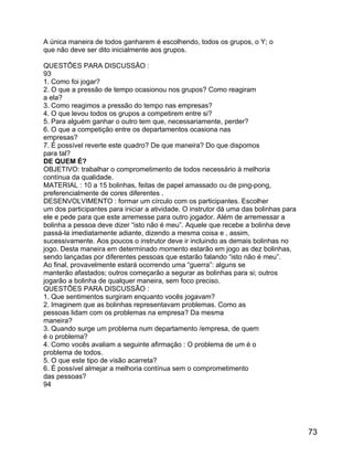 A única maneira de todos ganharem é escolhendo, todos os grupos, o Y; o
que não deve ser dito inicialmente aos grupos.
QUESTÕES PARA DISCUSSÃO :
93
1. Como foi jogar?
2. O que a pressão de tempo ocasionou nos grupos? Como reagiram
a ela?
3. Como reagimos a pressão do tempo nas empresas?
4. O que levou todos os grupos a competirem entre si?
5. Para alguém ganhar o outro tem que, necessariamente, perder?
6. O que a competição entre os departamentos ocasiona nas
empresas?
7. É possível reverte este quadro? De que maneira? Do que dispomos
para tal?
DE QUEM É?
OBJETIVO: trabalhar o comprometimento de todos necessário à melhoria
contínua da qualidade.
MATERIAL : 10 a 15 bolinhas, feitas de papel amassado ou de ping-pong,
preferencialmente de cores diferentes .
DESENVOLVIMENTO : formar um círculo com os participantes. Escolher
um dos participantes para iniciar a atividade. O instrutor dá uma das bolinhas para
ele e pede para que este arremesse para outro jogador. Além de arremessar a
bolinha a pessoa deve dizer “isto não é meu”. Aquele que recebe a bolinha deve
passá-la imediatamente adiante, dizendo a mesma coisa e , assim,
sucessivamente. Aos poucos o instrutor deve ir incluindo as demais bolinhas no
jogo. Desta maneira em determinado momento estarão em jogo as dez bolinhas,
sendo lançadas por diferentes pessoas que estarão falando “isto não é meu”.
Ao final, provavelmente estará ocorrendo uma “guerra”: alguns se
manterão afastados; outros começarão a segurar as bolinhas para si; outros
jogarão a bolinha de qualquer maneira, sem foco preciso.
QUESTÕES PARA DISCUSSÃO :
1. Que sentimentos surgiram enquanto vocês jogavam?
2. Imaginem que as bolinhas representavam problemas. Como as
pessoas lidam com os problemas na empresa? Da mesma
maneira?
3. Quando surge um problema num departamento /empresa, de quem
é o problema?
4. Como vocês avaliam a seguinte afirmação : O problema de um é o
problema de todos.
5. O que este tipo de visão acarreta?
6. É possível almejar a melhoria contínua sem o comprometimento
das pessoas?
94

73

 