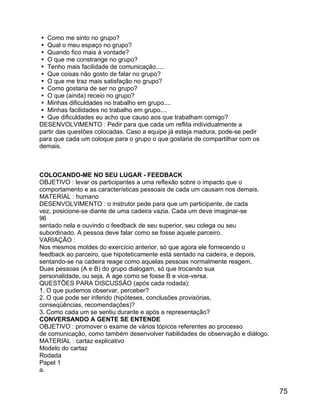  Como me sinto no grupo?
 Qual o meu espaço no grupo?
 Quando fico mais à vontade?
 O que me constrange no grupo?
 Tenho mais facilidade de comunicação.....
 Que coisas não gosto de falar no grupo?
 O que me traz mais satisfação no grupo?
 Como gostaria de ser no grupo?
 O que (ainda) receio no grupo?
 Minhas dificuldades no trabalho em grupo....
 Minhas facilidades no trabalho em grupo....
 Que dificuldades eu acho que causo aos que trabalham comigo?
DESENVOLVIMENTO : Pedir para que cada um reflita individualmente a
partir das questões colocadas. Caso a equipe já esteja madura, pode-se pedir
para que cada um coloque para o grupo o que gostaria de compartilhar com os
demais.

COLOCANDO-ME NO SEU LUGAR - FEEDBACK
OBJETIVO : levar os participantes a uma reflexão sobre o impacto que o
comportamento e as características pessoais de cada um causam nos demais.
MATERIAL : humano
DESENVOLVIMENTO : o instrutor pede para que um participante, de cada
vez, posicione-se diante de uma cadeira vazia. Cada um deve imaginar-se
96
sentado nela e ouvindo o feedback de seu superior, seu colega ou seu
subordinado. A pessoa deve falar como se fosse aquele parceiro.
VARIAÇÃO :
Nos mesmos moldes do exercício anterior, só que agora ele fornecendo o
feedback ao parceiro, que hipoteticamente está sentado na cadeira, e depois,
sentando-se na cadeira reage como aquelas pessoas normalmente reagem.
Duas pessoas (A e B) do grupo dialogam, só que trocando sua
personalidade, ou seja, A age como se fosse B e vice-versa.
QUESTÕES PARA DISCUSSÃO (após cada rodada):
1. O que pudemos observar, perceber?
2. O que pode ser inferido (hipóteses, conclusões provisórias,
conseqüências, recomendações)?
3. Como cada um se sentiu durante e após a representação?
CONVERSANDO A GENTE SE ENTENDE
OBJETIVO : promover o exame de vários tópicos referentes ao processo
de comunicação, como também desenvolver habilidades de observação e diálogo.
MATERIAL : cartaz explicativo
Modelo do cartaz
Rodada
Papel 1
a.

75

 