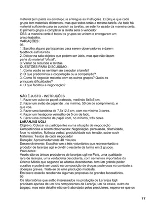 material (em pasta ou envelope) e entregue as Instruções. Explique que cada
grupo tem materiais diferentes, mas que todos terão a mesma tarefa. Ao todo há
material suficiente para se concluir as tarefas, se este for usado da maneira certa.
O primeiro grupo a completar a tarefa será o vencedor.
OBS: a maneira certa é todos os grupos se unirem e entregarem um
único trabalho.
VARIAÇÕES :
98
1. Escolha alguns participantes para serem observadores e darem
feedback estruturado.
2. Deixar na sala objetos que podem ser úteis, mas que não façam
parte do material “oficial”.
3. Variar os recursos e tarefas.
QUESTÕES PARA DISCUSSÃO :
1. Como vocês se sentiram ao executar a tarefa?
2. O que predominou a cooperação ou a competição?
3. Como foi negociar material com os outros grupos? Quais as
principais dificuldades?
4. O que facilitou a negociação?
NÃO É JUSTO - INSTRUÇÕES
1. Fazer um cubo de papel prateado, medindo 5x5x5 cm.
2. Fazer um avião de papel de , no mínimo, 50 cm de comprimento, e
que voe.
3. Fazer uma bandeira de 7,5x12,5 cm, com no mínimo 3 cores.
4. Fazer um hexágono vermelho de 5 cm de lado.
5. Fazer uma corrente de papel com, no mínimo, três cores.
LARANJAS UGLI
Objetivo: Colocar os participantes numa situação de negociação
Competências a serem observadas: Negociação, persuasão, criatividade,
foco no objetivo, fluência verbal, produtividade sob tensão, saber ouvir
Materiais: Textos de cada negociador
Duração: Aproximadamente 40 minutos
Desenvolvimento: Escolher um a três voluntários que representarão o
produtor de laranjas ugli e dividir o restante da turma em 2 grupos.
Produtores:
Vocês são os únicos produtores de laranjas ugli no País, uma qualidade
rara de laranjas, uma verdadeira descoberta, com sementes importadas do
Oriente Médio que segundo as últimas descobertas, tem um grande poder
curativo e poderá ser usado na composição de drogas poderosas no combate a
doenças graves. Trata-se de uma produção modesta.
Em breve estarão recebendo algumas propostas de grandes laboratórios.
99
Os laboratórios que estão interessados na produção de Laranjas Ugli
precisam apenas de um dos componentes da Laranja, um da casca, outro do
bagaço, mas este detalhe não será abordado pelos produtores, espera-se que os

77

 