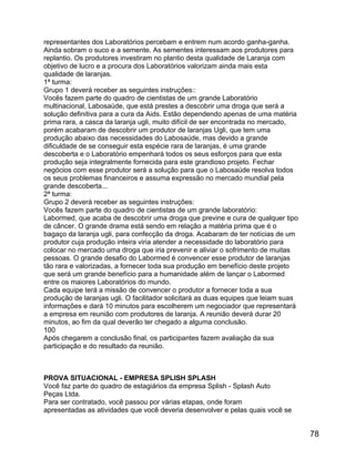 representantes dos Laboratórios percebam e entrem num acordo ganha-ganha.
Ainda sobram o suco e a semente. As sementes interessam aos produtores para
replantio. Os produtores investiram no plantio desta qualidade de Laranja com
objetivo de lucro e a procura dos Laboratórios valorizam ainda mais esta
qualidade de laranjas.
1ª turma:
Grupo 1 deverá receber as seguintes instruções::
Vocês fazem parte do quadro de cientistas de um grande Laboratório
multinacional, Labosaúde, que está prestes a descobrir uma droga que será a
solução definitiva para a cura da Aids. Estão dependendo apenas de uma matéria
prima rara, a casca da laranja ugli, muito difícil de ser encontrada no mercado,
porém acabaram de descobrir um produtor de laranjas Ugli, que tem uma
produção abaixo das necessidades do Labosaúde, mas devido a grande
dificuldade de se conseguir esta espécie rara de laranjas, é uma grande
descoberta e o Laboratório empenhará todos os seus esforços para que esta
produção seja integralmente fornecida para este grandioso projeto. Fechar
negócios com esse produtor será a solução para que o Labosaúde resolva todos
os seus problemas financeiros e assuma expressão no mercado mundial pela
grande descoberta...
2ª turma:
Grupo 2 deverá receber as seguintes instruções:
Vocês fazem parte do quadro de cientistas de um grande laboratório:
Labormed, que acaba de descobrir uma droga que previne e cura de qualquer tipo
de câncer. O grande drama está sendo em relação a matéria prima que é o
bagaço da laranja ugli, para confecção da droga. Acabaram de ter notícias de um
produtor cuja produção inteira viria atender a necessidade do laboratório para
colocar no mercado uma droga que iria prevenir e aliviar o sofrimento de muitas
pessoas. O grande desafio do Labormed é convencer esse produtor de laranjas
tão rara e valorizadas, a fornecer toda sua produção em benefício deste projeto
que será um grande benefício para a humanidade além de lançar o Labormed
entre os maiores Laboratórios do mundo.
Cada equipe terá a missão de convencer o produtor a fornecer toda a sua
produção de laranjas ugli. O facilitador solicitará as duas equipes que leiam suas
informações e dará 10 minutos para escolherem um negociador que representará
a empresa em reunião com produtores de laranja. A reunião deverá durar 20
minutos, ao fim da qual deverão ter chegado a alguma conclusão.
100
Após chegarem a conclusão final, os participantes fazem avaliação da sua
participação e do resultado da reunião.

PROVA SITUACIONAL - EMPRESA SPLISH SPLASH
Você faz parte do quadro de estagiários da empresa Splish - Splash Auto
Peças Ltda.
Para ser contratado, você passou por várias etapas, onde foram
apresentadas as atividades que você deveria desenvolver e pelas quais você se

78

 