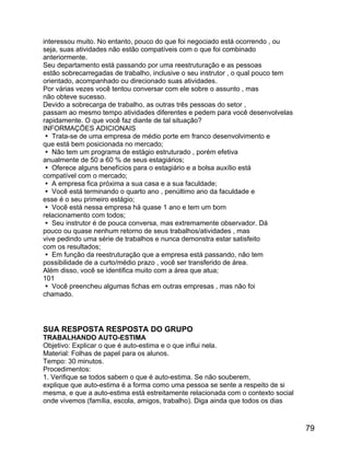 interessou muito. No entanto, pouco do que foi negociado está ocorrendo , ou
seja, suas atividades não estão compatíveis com o que foi combinado
anteriormente.
Seu departamento está passando por uma reestruturação e as pessoas
estão sobrecarregadas de trabalho, inclusive o seu instrutor , o qual pouco tem
orientado, acompanhado ou direcionado suas atividades.
Por várias vezes você tentou conversar com ele sobre o assunto , mas
não obteve sucesso.
Devido a sobrecarga de trabalho, as outras três pessoas do setor ,
passam ao mesmo tempo atividades diferentes e pedem para você desenvolvelas
rapidamente. O que você faz diante de tal situação?
INFORMAÇÕES ADICIONAIS
 Trata-se de uma empresa de médio porte em franco desenvolvimento e
que está bem posicionada no mercado;
 Não tem um programa de estágio estruturado , porém efetiva
anualmente de 50 a 60 % de seus estagiários;
 Oferece alguns benefícios para o estagiário e a bolsa auxílio está
compatível com o mercado;
 A empresa fica próxima a sua casa e a sua faculdade;
 Você está terminando o quarto ano , penúltimo ano da faculdade e
esse é o seu primeiro estágio;
 Você está nessa empresa há quase 1 ano e tem um bom
relacionamento com todos;
 Seu instrutor é de pouca conversa, mas extremamente observador. Dá
pouco ou quase nenhum retorno de seus trabalhos/atividades , mas
vive pedindo uma série de trabalhos e nunca demonstra estar satisfeito
com os resultados;
 Em função da reestruturação que a empresa está passando, não tem
possibilidade de a curto/médio prazo , você ser transferido de área.
Além disso, você se identifica muito com a área que atua;
101
 Você preencheu algumas fichas em outras empresas , mas não foi
chamado.

SUA RESPOSTA RESPOSTA DO GRUPO
TRABALHANDO AUTO-ESTIMA
Objetivo: Explicar o que é auto-estima e o que influi nela.
Material: Folhas de papel para os alunos.
Tempo: 30 minutos.
Procedimentos:
1. Verifique se todos sabem o que é auto-estima. Se não souberem,
explique que auto-estima é a forma como uma pessoa se sente a respeito de si
mesma, e que a auto-estima está estreitamente relacionada com o contexto social
onde vivemos (família, escola, amigos, trabalho). Diga ainda que todos os dias

79

 
