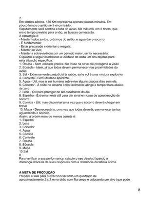 7
Em termos aéreos, 150 Km representa apenas poucos minutos. Em
pouco tempo o avião será encontrado.
Rapidamente será sentida a falta do avião. No máximo, em 5 horas, que
era o tempo previsto para o vôo, as buscas começarão.
A estratégia é:
- Manter todos juntos, próximos do avião, e aguardar o socorro.
- É fundamental:
- Estar preparado e orientar o resgate;
- Manter-se vivo;
- Manter a sobrevivência por um período maior, se for necessário.
O quadro a seguir estabelece a utilidade de cada um dos objetos para
esta situação específica:
1. Óculos - Sem utilidade prática. Se fosse na neve ele protegeria a visão
2. Bússola - Idem, já que todos devem permanecer nas proximidades do
avião
3. Sal - Extremamente prejudicial à saúde, sal e sol é uma mistura explosiva
4. Canivete - Sem utilidade aparente
5. Água - Útil, mas o ser humano sobrevive alguns poucos dias sem ela.
6. Cobertor - À noite no deserto o frio facilmente atinge a temperatura abaixo
de zero
7. Lona - Útil para proteger do sol escaldante do dia
8. Espelho - Extremamente útil para dar sinal em caso de aproximação de
socorro
9. Comida - Útil, mas disponível uma vez que o socorro deverá chegar em
breve
10. Mapa - Desnecessário, uma vez que todos deverão permanecer juntos
aguardando o socorro.
Assim, a ordem mais ou menos correta é:
1. Espelho
2. Lona
3. Cobertor
4. Água
5. Comida
6. Canivete
7. Óculos
8. Bússola
9. Mapa
10.Sal
8
Para verificar a sua performance, calcule o seu desvio, fazendo a
diferença absoluta da suas respostas com a referência da tabela acima.
A META DE PRODUÇÃO
Prepare a sala para o exercício fazendo um quadrado de
aproximadamente 2 x 2 m no chão com fita crepe e colocando um alvo (que pode

8

 