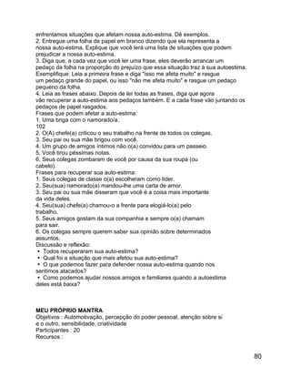 enfrentamos situações que afetam nossa auto-estima. Dê exemplos.
2. Entregue uma folha de papel em branco dizendo que ela representa a
nossa auto-estima. Explique que você lerá uma lista de situações que podem
prejudicar a nossa auto-estima.
3. Diga que, a cada vez que você ler uma frase, eles deverão arrancar um
pedaço da folha na proporção do prejuízo que essa situação traz à sua autoestima.
Exemplifique: Leia a primeira frase e diga "isso me afeta muito" e rasgue
um pedaço grande do papel, ou isso "não me afeta muito" e rasgue um pedaço
pequeno da folha.
4. Leia as frases abaixo. Depois de ler todas as frases, diga que agora
vão recuperar a auto-estima aos pedaços também. E a cada frase vão juntando os
pedaços de papel rasgados.
Frases que podem afetar a auto-estima:
1. Uma briga com o namorado/a.
102
2. O(A) chefe(a) criticou o seu trabalho na frente de todos os colegas.
3. Seu pai ou sua mãe brigou com você.
4. Um grupo de amigos íntimos não o(a) convidou para um passeio.
5. Você tirou péssimas notas.
6. Seus colegas zombaram de você por causa da sua roupa (ou
cabelo).
Frases para recuperar sua auto-estima:
1. Seus colegas de classe o(a) escolheram como líder.
2. Seu(sua) namorado(a) mandou-lhe uma carta de amor.
3. Seu pai ou sua mãe disseram que você é a coisa mais importante
da vida deles.
4. Seu(sua) chefe(a) chamou-o a frente para elogiá-lo(a) pelo
trabalho.
5. Seus amigos gostam da sua companhia e sempre o(a) chamam
para sair.
6. Os colegas sempre querem saber sua opinião sobre determinados
assuntos.
Discussão e reflexão:
 Todos recuperaram sua auto-estima?
 Qual foi a situação que mais afetou sua auto-estima?
 O que podemos fazer para defender nossa auto-estima quando nos
sentimos atacados?
 Como podemos ajudar nossos amigos e familiares quando a autoestima
deles está baixa?

MEU PRÓPRIO MANTRA
Objetivos : Automotivação, percepção do poder pessoal, atenção sobre si
e o outro, sensibilidade, criatividade
Participantes : 20
Recursos :

80

 