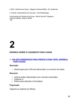 o SOS - Dinâmica de Grupo - Albigenor & Rose Militão - Ed. Qualimark
o Vivendo e Aprendendo Com Grupos - Uma Metodologia
Construtivista de Dinâmica de Grupo - Maria Carmem Tatagiba e
Virgínia Filártiga - Editora: DP&A
105

2
DINÂMICA SOBRE O CASAMENTO PARA CASAIS

1 - DIA DOS NAMORADOS PARA FRENTE E PARA TRÁS. DINÂMICA
PARA CASAIS
Descrição
•

Quebra-gelo para o Dia dos Namorados, ou encontro de casais

Recursos
•
•
•

Lista de ações relacionadas com o dia dos namorados;
Cadeiras; e
Prêmio para estimular a brincadeira.

Preparação
Organize as cadeiras em fileiras;

82

 