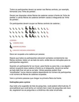 Todos os participantes devem se sentar nas fileiras centrais, por exemplo,
formando uma “linha de partida”;
Devem ser dispostas várias fileiras de cadeiras vazias à frente da “linha de
partida” e várias fileiras de cadeiras também vazias à retaguarda da “linha
de partida”;
Os participantes devem ocupar as fileiras centrais de cadeiras ;

Deve ser ocupada uma cadeira por pessoa;
Depois que todos os participantes estiverem sentados corretamente nas
fileiras centrais, todos um ao lado do outro, então leia as instruções para os
participantes seguirem;
Quando um participante for se mover, para frente ou para trás, e se alguém
estiver ocupando essa cadeira à frente ou à retaguarda, deverá se sentar
ao lado dele ficar em pé ou ao lado. Várias pessoas podem ficar
“empilhadas” numa mesma cadeira dependendo do número de participantes
e do número de fileiras de cadeiras ocupadas.
Venc a primeira pessoas que chegar na primeira fileira da frente.
Instruções para a prova
Aqui está uma sugestão de lista de perguntas, você poderá reformulá-las. É
aconselhável que você tenha um número bem maior de perguntas sob risco
de, esgotarem-se as perguntas e a dinâmica não estar encerrada.
83

 